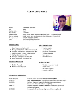 CURRICULUM VITAE
Name: LORN CHHEANG ORN
Sex: Male
Marital status: Single
Nationality: Cambodian
Place of birth: Srolov village, Ampil Commune, Kg Siam District, Kg Cham Province
Current address N 30E³ St164, Sang Kat Orusseei III, Khan 7 Makkara, Phnom Penh
Phone number: 017 348 786 / 070 279 707
Email lornchheangorn@yahoo.com
ESSENTIAL SKILLS
KEY COMPENTENCIES
 Good at communication skill
 Strong analytical skill and business concepts
 Strong in interpersonal and translation skill
 Patient, honest, friendly, independence
 High problem solving skill
 Strong in writing and speaking skill
 Best commitment to assigned job
 Develop people
 Act for change
 Corporate transversally
 Think strategically
 Lead teams
 Strive for results
ESSENTIAL LANGUAGES
COMPUTER SKILLS
 English (Fluency)
 Khmer-Native Language
 Word and Advanced Excel,
 Power Point,
 Microsoft -Outlook,
 Internet and Email
EDUCATIONAL BACKGROUND
2016 – Present Pursuing online courses of Harvard Business School
2012-2015 MBA in Management at Pannasastra University of Cambodia (PUC)
2009-2011 Bachelor degree of English for Business Communication at
Pannasastra University of Cambodia (PUC)
2008-2012 Bachelor degree of Business Economics at National University of
Management (NUM)
2007-2008 Graduated at Preah Sihanuk High School (Kampong Cham)
 