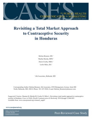 CASESin PUBLIC HEALTH
COMMUNICATION & MARKETING
Volume 8, Supplement 1: The Total Market Approach
Revisiting a Total Market Approach
to Contraceptive Security
in Honduras
Suggested Citation: Brunner B, Merida M, Crosby D, Miles L. Revisiting a total market approach to contraceptive
security in Honduras. Cases in Public Health Communication & Marketing. 2014;8(suppl 1):S64-S85.
Available from: www.casesjournal.org/volume8_suppl1
Bettina Brunner, MS 1
Martha Merida, MPH 1
Dawn Crosby, MBA 1
Leslie Miles, BA 1
Peer-Reviewed Case Study
www.casesjournal.org
1
Abt Associates, Bethesda, MD
Corresponding Author: Bettina Brunner, Abt Associates, 4550 Montgomery Avenue, Suite 800
North, Bethesda, MD, 20814. Phone: 301-347-5826; E-mail: Bettina_Brunner@abtassoc.com.
 