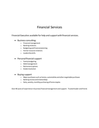 Financial Services
Financial Executive available for help and supportwith financial services.
 Business consulting:
o Financial management
o Bankingrelations
o Budgetingandfinancial planning
o Human resource relations
o Leadershipskills
 Personalfinancial support
o Familybudgeting
o Debtmanagement
o Retirementoptions
o Estate resolution
 Buying support
o Major purchasessuch as homes,automobilesandothernegotiable purchases
o Bankingreviewandrelationships
o Daily,weekly,monthlypurchasingof home staples
Over40 yearsof experience inbusinessfinancialmanagement and support. Trusted leader and friend.
 
