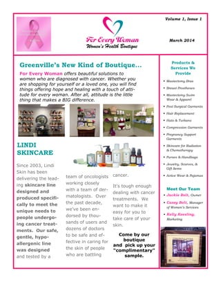 Volume 1, Issue 1
March 2014
Since 2003, Lindi
Skin has been
delivering the lead-
ing skincare line
designed and
produced specifi-
cally to meet the
unique needs to
people undergo-
ing cancer treat-
ments. Our safe,
gentle, hypo-
allergenic line
was designed
and tested by a
team of oncologists
working closely
with a team of der-
matologists. Over
the past decade,
we've been en-
dorsed by thou-
sands of users and
dozens of doctors
to be safe and ef-
fective in caring for
the skin of people
who are battling
cancer.
It's tough enough
dealing with cancer
treatments. We
want to make it
easy for you to
take care of your
skin.
Come by our
boutique
and pick up your
“complimentary”
sample.
For Every Woman offers beautiful solutions to
women who are diagnosed with cancer. Whether you
are shopping for yourself or a loved one, you will find
things offering hope and healing with a touch of atti-
tude for every woman. After all, attitude is the little
thing that makes a BIG difference.
Greenville’s New Kind of Boutique...
LINDI
SKINCARE
Meet Our Team
 Jackie Bolt, Owner
 Casey Bolt, Manager
of Women’s Services
 Kelly Keesling,
Marketing
Products &
Services We
Provide
 Mastectomy Bras
 Breast Prostheses
 Mastectomy Swim
Wear & Apparel
 Post Surgical Garments
 Hair Replacement
 Hats & Turbans
 Compression Garments
 Pregnancy Support
Garments
 Skincare for Radiation
& Chemotherapy
 Purses & Handbags
 Jewelry, Scarves, &
Gift Items
 Active Wear & Pajamas
 