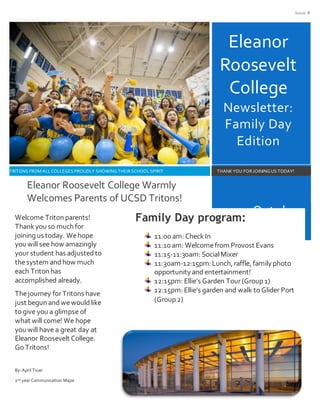 Issue #
Eleanor
Roosevelt
College
Newsletter:
Family Day
Edition
October
22,2016
TRITONS FROM ALLCOLLEGES PROUDLY SHOWING THEIR SCHOOLSPIRIT THANKYOU FOR JOINING US TODAY!
Welcome Triton parents!
Thankyou so much for
joining us today. Wehope
you will see how amazingly
your student has adjustedto
thesystem andhow much
each Triton has
accomplished already.
Thejourney forTritons have
just begun andwewouldlike
to give you a glimpse of
what will come! We hope
you will have a great day at
Eleanor Roosevelt College.
Go Tritons!
By: April Tsuei
2nd year Communication Major
Eleanor Roosevelt College Warmly
Welcomes Parents of UCSD Tritons!
Family Day program:
11:00 am: CheckIn
11:10 am: Welcomefrom Provost Evans
11:15-11:30am: SocialMixer
11:30am-12:15pm: Lunch, raffle, family photo
opportunity and entertainment!
12:15pm: Ellie’s Garden Tour(Group 1)
12:15pm: Ellie’s garden and walk toGlider Port
(Group 2)
 