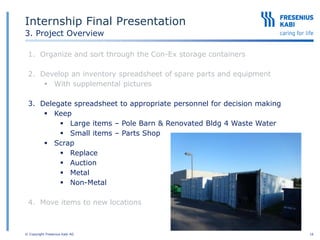 © Copyright Fresenius Kabi AG 16
Internship Final Presentation
3. Project Overview
1. Organize and sort through the Con-Ex storage containers
2. Develop an inventory spreadsheet of spare parts and equipment
 With supplemental pictures
3. Delegate spreadsheet to appropriate personnel for decision making
 Keep
 Large items – Pole Barn & Renovated Bldg 4 Waste Water
 Small items – Parts Shop
 Scrap
 Replace
 Auction
 Metal
 Non-Metal
4. Move items to new locations
 