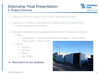 © Copyright Fresenius Kabi AG 18
Internship Final Presentation
3. Project Overview
1. Organize and sort through the Con-Ex storage containers
2. Develop an inventory spreadsheet of spare parts and equipment
 With supplemental pictures
3. Delegate spreadsheet to appropriate personnel for decision making
 Keep
 Large items – Pole Barn & Renovated Bldg 4 Waste Water
 Small items – Parts Shop
 Scrap
 Replace
 Auction
 Metal
 Non-Metal
4. Move items to new locations
 