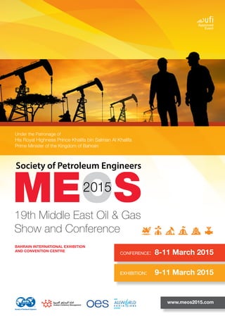 19th Middle East Oil & Gas Show and Conference
Society of Petroleum Engineers
19th Middle East Oil & Gas Show and Conference
Society of Petroleum Engineers
CONFERENCE:	 8-11 March 2015
www.meos2015.com
BAHRAIN INTERNATIONAL EXHIBITION
AND CONVENTION CENTRE
19th Middle East Oil & Gas
Show and Conference
EXHIBITION:	 9-11 March 2015
Under the Patronage of
His Royal Highness Prince Khalifa bin Salman Al Khalifa
Prime Minister of the Kingdom of Bahrain
 