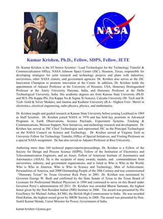 Dr. Kumar Krishen is the ST/Senior Scientist / Lead Technologist for the Technology Transfer &
Commercialization Office, NASA Johnson Space Center (JSC), Houston, Texas, responsible for
developing strategies for joint research and technology projects and plans with industries,
universities, other NASA centers, and government agencies. Dr. Krishen also serves as the JSC
Innovation Champion to promote innovation at the Center. In addition, Dr. Krishen holds the
appointment of Adjunct Professor at the University of Houston, USA, Honorary Distinguished
Professor at the Amity University Haryana, India, and Honorary Professor at the Delhi
Technological University, India. His academic degrees are from Kansas State University (Ph.D.
and M.S.-Phi Kappa Phi, Eta Kappa Nu & Sigma Xi honors), Calcutta University (M. Tech and B.
Tech- Gold & Silver Medals), and Jammu and Kashmir University (B.A.- Highest Univ. Merit) in
electronics, electrical engineering, radio physics, physics, and mathematics.
Dr. Krishen taught and guided research at Kansas State University before joining Lockheed in 1969
as Staff Scientist. Dr. Krishen joined NASA in 1976 and has held key positions in Advanced
Programs in Earth Observations, Science Payloads, Experiment Systems, Tracking &
Communications, Mission Support, New Initiatives, and technology research and development. Dr.
Krishen has served as JSC Chief Technologist and represented JSC as the Principal Technologist
on the NASA Council on Science and Technology. Dr. Krishen served at Virginia Tech as
University Fellow for Technology Transfer, Office of Special Initiatives, and Visiting Professor on
a special NASA assignment. He has also served as Adjunct Professor at Rice University..
Authoring more than 160 technical papers/reports/proceedings, Dr. Krishen is a Fellow of the
Society for Design and Process Science (SDPS), Fellow of the Institution of Electronics and
Telecommunication Engineers, and an Assoc. Fellow of American Institute of Aeronautics and
Astronautics (AIAA). He is the recipient of many awards, medals, and commendations from
universities, industry, and government organizations, and is listed in Who is Who in the World,
Who is Who in America, Who is Who in Science and Technology, Men of Achievement,
Personalities of America, and 2000 Outstanding People of the 20th Century and was commissioned
“Honorary Texan” by Texas Governor Rick Perry in 2001. Dr. Krishen was nominated by
Governor George W. Bush and confirmed by the State Senate of Texas to the Texas Board of
Licensure for Professional Medical Physicists in 1999 and continued to serve on this Board under
Governor Perry’s administration till 2011. Dr. Krishen was awarded Bharat Samman, the highest
honor given by the Non Resident Indian (NRI) Institute in 2006. The award was presented by His
Excellency Sir Michael Arthur, KCMG, the British High Commissioner to India. He was awarded
Hind Rattan, the highest award given by NRIW Society in 2008. The award was presented by Hon.
Sushil Kumar Shinde, Union Minister for Power, Government of India.
kumar.krishen-1@nasa.gov
Kumar Krishen, Ph.D., Fellow, SDPS, Fellow, IETE
 