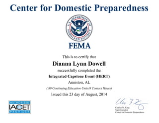Center for Domestic Preparedness
This is to certify that
Dianna Lynn Dowell
successfully completed the
Integrated Capstone Event (HERT)
Issued this 23 day of August, 2014
Anniston, AL
(.80 Continuing Education Units/8 Contact Hours)
Charles M. King
Superintendent
Center for Domestic Preparedness
 