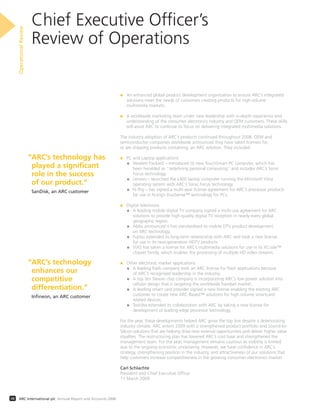 Chief Executive Ofﬁcer’s
Review of Operations
OperationalReview
08 ARC International plc Annual Report and Accounts 2008
• An enhanced global product development organisation to ensure ARC’s integrated
solutions meet the needs of customers creating products for high-volume
multimedia markets.
• A worldwide marketing team under new leadership with in-depth experience and
understanding of the consumer electronics industry and OEM customers. These skills
will assist ARC to continue its focus on delivering integrated multimedia solutions.
The industry adoption of ARC’s products continued throughout 2008. OEM and
semiconductor companies worldwide announced they have taken licenses for,
or are shipping products containing, an ARC solution. They included:
• PC and Laptop applications
• Hewlett Packard – introduced its new TouchSmart PC computer, which has
been heralded as “redeﬁning personal computing” and includes ARC’s Sonic
Focus technology.
• Lenovo – launched the x300 laptop computer running the Microsoft Vista
operating system with ARC’s Sonic Focus technology.
• N-Trig – has signed a multi-year license agreement for ARC’s processor products
for use in N-trig’s DuoSense™ technology for PCs.
• Digital televisions
• A leading mobile digital TV company signed a multi-use agreement for ARC
solutions to provide high-quality digital TV reception in nearly every global
geographic region.
• Abilis announced it has standardised its mobile DTV product development
on ARC technology.
• Fujitsu extended its long-term relationship with ARC and took a new license
for use in its next-generation HDTV products.
• ViXS has taken a license for ARC’s multimedia solutions for use in its XCode™
chipset family, which enables the processing of multiple HD video streams.
• Other electronic market applications
• A leading ﬂash company took an ARC license for ﬂash applications because
of ARC’s recognised leadership in the industry.
• A top ten Taiwan chip company is incorporating ARC’s low power solution into
cellular design that is targeting the worldwide handset market.
• A leading smart card provider signed a new license enabling the existing ARC
customer to create new ARC-Based™ solutions for high volume smartcard-
related devices.
• Toshiba extended its collaboration with ARC by taking a new license for
development of leading-edge processor technology.
For the year, these developments helped ARC grow the top line despite a deteriorating
industry climate. ARC enters 2009 with a strengthened product portfolio and Sound-to-
Silicon solutions that are helping drive new revenue opportunities and deliver higher value
royalties. The restructuring plan has lowered ARC’s cost base and strengthened the
management team. For the year, management remains cautious as visibility is limited
due to the ongoing economic uncertainty. However, we have conﬁdence in ARC’s
strategy, strengthening position in the industry, and attractiveness of our solutions that
help customers increase competitiveness in the growing consumer electronics market.
Carl Schlachte
President and Chief Executive Ofﬁcer
11 March 2009
“ARC’s technology has
played a significant
role in the success
of our product.”
SanDisk, an ARC customer
“ARC’s technology
enhances our
competitive
differentiation.”
Inﬁneon, an ARC customer
 