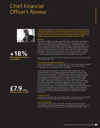 Chief Financial
Ofﬁcer’s Review
OperationalReview
09ARC International plc Annual Report and Accounts 2008
Strong revenue growth in 1H was offset by deteriorating confidence of certain
customers in 2H. Net loss was greater than planned due to the acquisition of and
incremental costs from Sonic Focus, the restructuring charges, and the delayed
revenue from two licensing contracts. Without these incremental expenses and
charges, operating costs were in line with management’s plan for 2008.
Revenue
Total revenue in 2008 in US dollars was up 8% to $31.2 million (2007: $28.9 million).
Total revenue in sterling was £17.0 million, up 18% over the same period last year
(2007: £14.4 million). License and engineering revenue in US dollars was down 11%
to $13.4 million (2007: $15.0 million). In sterling, license and engineering revenue was
ﬂat at £7.3 million compared to 2007 (2007: £7.4 million). Maintenance and service
revenue in US dollars was down 17% to $3.5 million (2007: $4.2 million). In sterling,
maintenance and service revenue was down 14% at £1.8 million (2007: £2.1 million).
In US dollars, royalty revenue was up by 47% to $14.3 million (2007: $9.7 million).
In sterling, royalty revenue increased 61% to £7.9 million (2007: £4.9 million).
Sales in Europe were 20% (2007: 20%) of total sales, North America 55% (2007: 65%)
and Asia 25% (2007: 15%).
Cost of sales and operating expenses
Cost of sales decreased 7% to £1.3 million (2007: £1.4 million). Gross margin increased
to 92% (2007: 90%). Without the restructuring effects, net operating expenses
increased by 25% to £22.8 million (2007: £18.3 million).
The company had 163 employees at 31 December 2008 compared with 196 at
31 December 2007. The 17% decrease in headcount was due to a company-wide
restructuring to be completed in Q1 of 2009, and was offset by increase in headcount
from the Sonic Focus acquisition. Excluding the effects of the restructuring, research
and development costs increased 30% to £9.6 million (2007: £7.4 million). Sales
and marketing cost was essentially ﬂat at £5.5 million compared to 2007 (2007:
£5.5 million). General and administration costs increased 22% to £4.5 million (2007:
£3.7 million). Other expenses, comprised of depreciation and amortisation, increased
to £3.1 million (2007: £1.7 million) due to additional amortisation of intangibles
included in the acquisitions. The incremental operating expenses excluding amortisation
as a result of the acquisition during the year was £1.2 million in 2008. Incremental
amortisation expenses associated with technologies and intangible assets acquired
in 2008 was £0.3 million in 2008. Restructuring costs for 2008 were £2.3 million
(2007: £nil).
Finance income
Interest income was down 40% to £0.9 million (2007: £1.5 million) due to the decrease
in average cash balance and decrease in interest rates earned on investments.
Loss for the period
Net loss was £7.3 million (2007: £2.5 million). The charge for the reorganisation
of £2.3 million, and the incremental expenses from the acquisition of Sonic Focus gave
rise to the increase in the net loss. Loss per share increased to 4.93p (2007: 1.69p).
+18%Total revenue up 18% to
£17.0 million
£7.9million
Royalty revenue in 2008
 