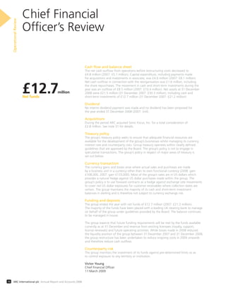 Chief Financial
Ofﬁcer’s Review
OperationalReview
10 ARC International plc Annual Report and Accounts 2008
Cash flow and balance sheet
The net cash outﬂow from operations before restructuring costs decreased to
£4.8 million (2007: £5.1 million). Capital expenditure, including payments made
for acquisitions and investments in associate, was £4.6 million (2007: £8.1 million).
Net cash outﬂow in connection with the reorganisation was £1.6 million, including
the share repurchases. The movement in cash and short-term investments during the
year was an outﬂow of £8.5 million (2007: £10.4 million). Net assets at 31 December
2008 were £21.5 million (31 December 2007: £30.3 million), including cash and
short-term investments of £12.7 million (31 December 2007: £21.2 million).
Dividend
No interim dividend payment was made and no dividend has been proposed for
the year ended 31 December 2008 (2007: £nil).
Acquisitions
During the period ARC acquired Sonic Focus, Inc. for a total consideration of
£2.8 million. See note 31 for details.
Treasury policy
The group’s treasury policy seeks to ensure that adequate ﬁnancial resources are
available for the development of the group’s businesses whilst managing its currency,
interest rate and counterparty risks. Group treasury operates within clearly deﬁned
guidelines that are approved by the Board. The group’s policy is not to engage in
speculative transactions. The group’s policy in respect of major areas of treasury is
set out below.
Currency transaction
The currency gains and losses arise where actual sales and purchases are made
by a business unit in a currency other than its own functional currency (2008: gain
£108,000, 2007: gain £133,000). Most of the group’s sales are in US dollars which
provides a natural hedge against US dollar purchases made within the group. The
group’s policy is to use forward contracts as a hedge against exchange rate movements
to cover net US dollar exposures for customer receivables where collection dates are
certain. The group maintains the majority of its cash and short-term investment
balances in sterling and is therefore not subject to currency exchange risk.
Funding and deposits
The group ended the year with net funds of £12.7 million (2007: £21.2 million).
The majority of the funds have been placed with a leading UK clearing bank to manage
on behalf of the group under guidelines provided by the Board. The balance continues
to be managed in house.
The group expects that future funding requirements will be met by the funds available
currently as at 31 December and revenue from existing licensees (royalty, support,
license renewals) and future operating activities. While losses made in 2008 reduced
the liquidity position of the group between 31 December 2007 and 31 December 2008,
the group restructure has been undertaken to reduce ongoing costs in 2009 onwards
and therefore reduce cash outﬂow.
Counterparty risk
The group monitors the investment of its funds against pre-determined limits so as
to control exposure to any territory or institution.
Victor Young
Chief Financial Ofﬁcer
11 March 2009
£12.7million
Net funds
 