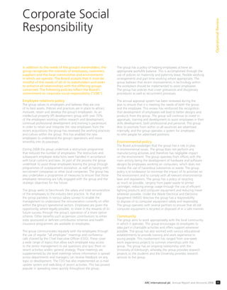 Corporate Social
Responsibility
OperationalReview
11ARC International plc Annual Report and Accounts 2008
In addition to the needs of the group’s shareholders, the
group recognises the interests of employees, customers,
suppliers and the local communities and environments
in which we operate. The Board accepts that it must be
mindful of the needs of all of its stakeholders and seeks
to enhance all relationships with the differing groups
concerned. The following policies reflect the Board’s
commitment to corporate social responsibility (“CSR”).
Employee relations policy
The group values its employees and believes they are one
of its best assets. Policies and practices are in place to attract,
motivate, retain and develop the group’s employees. As an
intellectual property (IP) development group with over 70%
of the employees working within research and development,
continual professional development and training is paramount.
In order to retain and integrate the new employees from the
recent acquisitions the group has reviewed the working practices
and culture within the group. This has enabled the new
employees to understand the group’s operations and move
smoothly into its processes.
During 2008 the group undertook a restructure programme
that reduced the number of employees. The restructure and
subsequent employee reductions were handled in accordance
with local customs and laws. As part of the process the group
undertook to assist those employees leaving the group through
programmes of outplacement assistance, as well as liaising with
recruitment companies or other local companies. The group has
also undertaken a programme of measures to ensure that those
employees remaining are fully engaged with the group and the
strategic objectives for the future.
The group seeks to benchmark the salary and total remuneration
of the employees to the industry best practice. To that end
the group partakes in various salary surveys to enable the
management to understand the remuneration currently on offer
within the group’s operational sectors. Employees are given the
opportunity, where legally possible, to share in the rewards of its
future success through the group’s operation of a share option
scheme. Other beneﬁts such as pension contributions to either
state sponsored or deﬁned contribution schemes and health
insurance programmes are available to employees.
The group communicates regularly with the employees through
the use of regular “all employee” meetings and conference
calls chaired by the Chief Executive Ofﬁcer (CEO). These cover
a wide range of topics that allow each employee easy access
to the senior management to ask questions and quiz them on
recent activities and/or general strategy. These meetings are
supplemented by site level meetings where information is spread
across departments and managers can receive feedback on any
topic or development. The CEO has also implemented an e-mail
update system and web-blog of recent activities. This has proved
popular in spreading news quickly throughout the group.
The group has a policy of helping employees achieve an
appropriate work/life balance. This is accomplished through the
use of policies on maternity and paternity leave, ﬂexible working
arrangements and part time working where appropriate. The
group believes that recent improvements in technology within
the workplace should be implemented to assist employees.
The group has policies that cover grievances and disciplinary
procedures as well as recruitment processes.
The annual appraisal system has been reviewed during the
year to ensure that it is meeting the needs of both the group
and the employee. This review has reinforced the recognition
that development of employees will lead to better designs and
products from the group. The group will continue to invest in
appraisals, training and development to assist employees in their
skills development, both professional and personal. The group
likes to promote from within so all vacancies are advertised
internally, and the group operates a system for employees
to refer people for advertised positions.
Environmental policy
The Board acknowledges that the group has a role to play
in environmental issues. The group does not perform any
manufacturing activities and therefore has negligible impact
on the environment. The group operates from ofﬁces with the
main activity being the development of hardware and software
designs by employees working on computers, which does not
involve the use of hazardous substances or waste. The group
policy is to endeavour to minimise the impact of its activities on
the environment and to comply with all relevant environmental
laws and regulations. The group has a policy of recycling
as much as possible, ranging from paper waste to printer
cartridges, reducing energy usage through the use of efﬁcient
lighting products and computer equipment and reducing travel
wherever possible. Under the Waste Electrical and Electronic
Equipment (WEEE) directive the group has a responsibility
to dispose of its computer equipment safely and responsibly.
The group operates with several partners to ensure that all old
computer equipment is recycled or disposed of in a safe manner.
Community
The group aims to work appropriately with the local community
in which it operates. The group encourages its employees to
take part in charitable activities and offers support whenever
possible. The group has also worked with various educational
establishments to provide training and work experience to
young people. This involvement has ranged from one-week
work experience projects to summer internships with the
group. The group has an ongoing relationship with the
University of Edinburgh, whereby the group provides research
projects to the students and the University provides research
services to the group.
 
