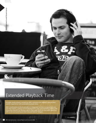 ManagementandGovernance
12 ARC International plc Annual Report and Accounts 2008
Extended Playback Time
Portable media players containing ARC’s solutions can deliver a natural and
realistic experience with extended playback time.
ARC’s multimedia products provide an integrated solution to manufacturers
and chip makers, cutting overall development costs and extending battery life.
Consumers beneﬁt by having a device that adds clarity to the audio spectrum
with a rich surround sound and reduced listener fatigue.
 