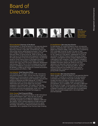 Board of
Directors
ManagementandGovernance
13ARC International plc Annual Report and Accounts 2008
From left:
Richard Barfield
Carl Schlachte
Victor Young
Dr Geoff Bristow
Steven Gunders
Richard Barﬁeld Chairman of the Board
Richard Barﬁeld, 51, joined the Board as a non-executive director
and Chairman of the Audit Committee in September 2003,
becoming Chairman in April 2007. Mr Barﬁeld also chairs two
other private venture capital backed businesses in the IT stafﬁng
and IT reseller industries. Mr Barﬁeld was previously Chief
Executive Ofﬁcer of Spring Group plc. Whilst at Spring, he was
also Chairman of the Recruitment and Employment Confederation,
the trade association of the UK recruitment sector. He previously
served as Group Finance Director of Northgate Information
Solutions plc and was President of Northgate's Glovia joint
venture with Fujitsu and of the Group's application development
tools business, PRO-IV. Prior to this he occupied senior ﬁnancial
positions with Bellsouth Corporation and SmithKline Beecham.
Mr Barﬁeld is a Fellow of the Institute of Chartered Accountants,
having qualiﬁed with KPMG in 1982.
Carl Schlachte Chief Executive Ofﬁcer
Carl Schlachte, 45, is president and CEO of ARC International
and joined the Board in 2003. Carl has more than 20 years of
experience in the semiconductor industry, including CEO roles
at global fabless semiconductor and IP companies, and executive
positions at Motorola and ARM Holdings plc. At ARM he
established its North American operations and secured strategic
relationships with some of the largest chip and system
companies in the United States. Carl resides in the East Bay
of Northern California with his wife and children, and is active
in his local community and philanthropic causes. He is also
non-executive Chairman of MOSAID Technologies Inc.
Victor Young Chief Financial Ofﬁcer
Victor Young, 60, is Chief Financial Ofﬁcer of ARC International
and joined the Board in 2007. Victor has over 35 years of
corporate accounting and management experience with
technology companies such as Selectica, Mobilitech, BOPS and
Tera Systems. Victor’s industry experience includes service with
PricewaterhouseCoopers, and multinational venture capital,
technology, manufacturing, telecommunications and service
corporations. He is a graduate of San Francisco State University.
Dr Geoff Bristow Non-executive director
Dr Geoff Bristow, 55, joined the Board as senior non-executive
director in September 2003. After gaining a ﬁrst class electronics
degree from Imperial College, London, and a PhD in engineering
from Cambridge University, he spent ﬁve years at Texas
Instruments’ semiconductor division where he was responsible
for SoC (System-on-Chip) devices. Subsequently at ICL plc he
was director of Network Products before setting up Octagon
Industries, a management services company designed to assist
undervalued hi-tech companies. Under Octagon's umbrella he
was attributed with a number of high proﬁle rescues including
Wordplex Information Systems plc (where he was CEO),
Alphameric plc (Executive Chairman) and later in California,
Poqet Computer Corp (Chief Operating Ofﬁcer). He then
became an Executive Vice President for Fujitsu and has
subsequently been managing an investment portfolio of
young private companies.
Steven Gunders Non-executive director
Steven Gunders, 65, joined the Board as a non-executive director
in June 2007. Currently he is Chairman of the Remuneration
Committee and a member of the Audit Committee. Steven
Gunders has close to 40 years of industry experience and
specialises in corporate strategy, mergers and acquisitions,
and operations. He is a qualiﬁed C.P.A. and holds an MBA from
the University of Chicago. A former partner with Deloitte and
Touche, Steven Gunders was the global lead consulting partner
at Deloitte Consulting with a particular focus on private equity
clients’ buy and build strategies both in the United States
and internationally.
 