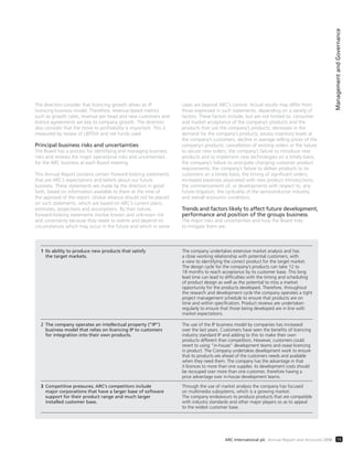 ManagementandGovernance
15ARC International plc Annual Report and Accounts 2008
The directors consider that licencing growth drives an IP
licencing business model. Therefore, revenue-based metrics
such as growth rates, revenue per head and new customers and
licence agreements are key to company growth. The directors
also consider that the move to profitability is important. This is
measured by review of LBITDA and net funds used.
Principal business risks and uncertainties
The Board has a process for identifying and managing business
risks and reviews the major operational risks and uncertainties
for the ARC business at each Board meeting.
This Annual Report contains certain forward-looking statements
that are ARC’s expectations and beliefs about our future
business. These statements are made by the directors in good
faith, based on information available to them at the time of
the approval of the report. Undue reliance should not be placed
on such statements, which are based on ARC’s current plans,
estimates, projections and assumptions. By their nature,
forward-looking statements involve known and unknown risk
and uncertainty because they relate to events and depend on
circumstances which may occur in the future and which in some
cases are beyond ARC’s control. Actual results may differ from
those expressed in such statements, depending on a variety of
factors. These factors include, but are not limited to: consumer
and market acceptance of the company’s products and the
products that use the company’s products; decreases in the
demand for the company’s products; excess inventory levels at
the company’s customers; decline in average selling prices of the
company’s products; cancellation of existing orders or the failure
to secure new orders; the company’s failure to introduce new
products and to implement new technologies on a timely basis;
the company’s failure to anticipate changing customer product
requirements; the company’s failure to deliver products to its
customers on a timely basis; the timing of significant orders;
increased expenses associated with new product introductions;
the commencement of, or developments with respect to, any
future litigation; the cyclicality of the semiconductor industry;
and overall economic conditions.
Trends and factors likely to affect future development,
performance and position of the groups business
The major risks and uncertainties and how the Board tries
to mitigate them are:
1 Its ability to produce new products that satisfy The company undertakes extensive market analysis and has
the target markets. a close working relationship with potential customers, with
a view to identifying the correct product for the target market.
The design cycle for the company’s products can take 12 to
18 months to reach acceptance by its customer base. This long
lead time can lead to difﬁculties with the timing and scheduling
of product design as well as the potential to miss a market
opportunity for the products developed. Therefore, throughout
the research and development cycle the company operates a tight
project management schedule to ensure that products are on
time and within speciﬁcation. Product reviews are undertaken
regularly to ensure that those being developed are in line with
market expectations.
2 The company operates an intellectual property (“IP”) The use of the IP business model by companies has increased
business model that relies on licencing IP to customers over the last years. Customers have seen the beneﬁts of licencing
for integration into their own products. industry standard IP and adding to this to make their own
products different than competitors. However, customers could
revert to using “in-house” development teams and cease licencing
in product. The Company undertakes development work to ensure
that its products are ahead of the customers needs and available
when they need them. The company has the advantage in that
it licences to more than one supplier, its development costs should
be recouped over more than one customer, therefore having a
price advantage over in-house development teams.
3 Competitive pressures; ARC’s competitors include Through the use of market analysis the company has focused
major corporations that have a larger base of software on multimedia subsystems, which is a growing market.
support for their product range and much larger The company endeavours to produce products that are compatible
installed customer base. with industry standards and other major players so as to appeal
to the widest customer base.
 