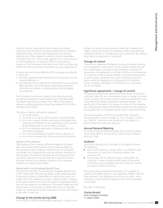 ManagementandGovernance
19ARC International plc Annual Report and Accounts 2008
Directors may be appointed by the company by ordinary
resolution or by the Board. A director appointed by the Board
holds office only until the next following Annual General
Meeting and is then eligible for election by the shareholders.
The Board may from time to time appoint one or more directors
to hold employment or executive office for such period
(subject to the Companies Acts) and on such terms as they may
determine and may revoke or terminate any such appointment.
At every Annual General Meeting of the company, any director
in office who:
a) has been appointed by the Board since the previous Annual
General Meeting; or
b) was elected or last re-elected at or before the Annual General
Meeting held in the third calendar year before shall retire
from office by rotation. A retiring director shall be eligible
for re-election.
The Company may remove a director from office by passing
an ordinary resolution of which special notice has been given.
The Board may remove a director from office if they make a
request in writing signed by at least three quarters of the other
members of the Board.
The office of director will also be vacated if:
i) he or she resigns;
ii) he or she is or may be suffering from a mental disorder;
iii) he or she is absent without permission of the Board from
meetings of the Board for six consecutive months and the
Board resolves that his or her office is vacated;
iv) he or she becomes bankrupt or compounds with his or
her creditors generally;
v) he or she is prohibited by law from being a director; or
vi) he or she is removed from office pursuant to the articles.
Powers of the directors
The business of the company will be managed by the Board
who may exercise all the powers of the company, subject to
the provisions of the company’s memorandum of association,
the articles, the Companies Acts and any ordinary resolution of
the company. The directors may exercise all the powers of the
company to borrow money but shall not at any time without
the prior sanction of an ordinary resolution of the company
exceed a sum equal to £20 million.
Shares held in the Employee Benefit Trust
The trustee of the ARC International plc Employee Benefit Trust
(“EBT”) hold 7,641,799 ordinary shares in ARC International plc.
If any offer is made to shareholders to acquire their shares the
trustee will not be obliged to accept or reject the offer in respect
of any shares which are at that time subject to subsisting awards,
but will have regard to the interests of the award holders and will
have power to consult them to obtain their views on the offer.
Subject to the above the trustee may take the action with respect
to the offer it thinks fair.
Change to the articles during 2008
At the AGM in 2008 the shareholders approved a change to the
articles, as a result of new provisions under the Company’s Act
2006, to allow the directors to authorise conflicts and potential
conflicts of interest in a similar way to the current law. No conflicts
have had to be approved in the period.
Change of control
There are no agreements between any group company and any
of its employees or any director of the company which provide
for compensation to be paid to the employee or director for
termination of employment or for loss of office as a consequence
of a takeover of the company. Details of significant agreements
to which group companies are a party containing provisions
which would be triggered as a consequence of a takeover
of the company, and details of the effect of such provisions,
are set out below.
Significant agreements – change of control
The group has significant agreements that contain termination
and other rights for our counterparties upon a change of control
of the company. The group is party to licensing agreements with
major Electronic Design Automation software vendors, that
specify that in the event of a change of control of the company,
the company must obtain their written consent for the licences to
be assigned. This is a standard contract term in software licences.
The group operates a Performance Share Plan, detailed in
the remuneration report on page 23. On a change in control,
the “default” position is that awards vest only subject to
performance and a pro rata reduction.
Annual General Meeting
The Annual General Meeting (AGM) will be held at 9.30am
on 22 April 2009 at Verulam Point, Station Way, St Albans,
Herts AL1 5HE.
Auditors
Each of the directors as of the date of this report confirms
the following:
As far as the director is aware, there is no relevant audit
information of which the company’s auditors are
unaware; and
He has taken all the steps he ought to have taken as
a director in order to make himself aware of any audit
information and to establish that the company’s auditors
are aware of that information.
During the year PricewaterhouseCoopers LLP resigned as
auditors and KPMG Audit Plc was appointed. KPMG Audit Plc,
have indicated their willingness to continue in office, and a
resolution concerning their reappointment will be proposed
at the AGM.
By order of the Board
Charles Rendell
Joint Company Secretary
11 March 2009
 