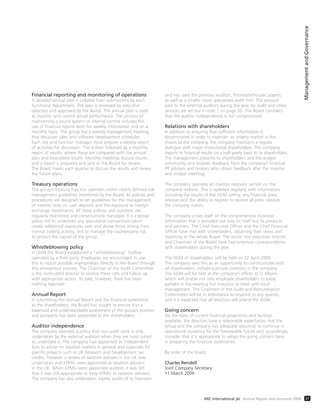ManagementandGovernance
27ARC International plc Annual Report and Accounts 2008
Financial reporting and monitoring of operations
A detailed annual plan is collated from submissions by each
functional department. The plan is reviewed by executive
directors and approved by the Board. The annual plan is used
to monitor and control actual performance. The process of
maintaining a sound system of internal control includes the
use of financial reports both for weekly information and on a
monthly basis. The group has a weekly management meeting
that discusses sales and software development schedules.
Each site and function manager must prepare a weekly report
of activities for discussion. This is then followed by a monthly
report of results, where these are compared with the annual
plan and forecasted results. Monthly meetings discuss results
and a report is prepared and sent to the Board for review.
The Board meets each quarter to discuss the results and review
the future plans.
Treasury operations
The group’s treasury function operates within clearly defined risk
management guidelines monitored by the Board. Its policies and
procedures are designed to set guidelines for the management
of interest rates on cash deposits and the exposure to foreign
exchange movements. All these policies and positions are
regularly monitored and conservatively managed. It is a group
policy not to undertake any speculative transactions which
create additional exposures over and above those arising from
normal trading activity, and to manage the counterparty risk
to protect the capital of the group.
Whistleblowing policy
In 2004 the Board established a “whistleblowing” hotline
operated by a third party. Employees are encouraged to use
this to report possible improprieties directly to the Board through
this anonymous process. The Chairman of the Audit Committee
is the nominated director to receive these calls and follow up
with appropriate action. To date, however, there has been
nothing reported.
Annual Report
In submitting this Annual Report and the financial statements
to the shareholders, the Board has sought to ensure that a
balanced and understandable assessment of the group’s position
and prospects has been presented to the shareholders.
Auditor independence
The company operates a policy that non-audit work is only
undertaken by the external auditors when they are most suited
to undertake it. The company had appointed an independent
firm to advise on taxation matters in general and especially for
specific projects such as UK Research and Development tax
credits, however a review of taxation advisers in the UK was
undertaken and KPMG were appointed as taxation advisers
in the UK. When KPMG were appointed auditors it was felt
that it was still appropriate to keep KPMG as taxation advisers.
The company has also undertaken royalty audits of its licensees
and has used the previous auditors, PricewaterhouseCoopers,
as well as a smaller more specialised audit firm. The amount
paid to the external auditors during the year for audit and other
services are set out in note 7 on page 50. The Board considers
that the auditor independence is not compromised.
Relations with shareholders
In addition to ensuring that sufficient information is
disseminated in order to maintain an orderly market in the
shares of the company, the company maintains a regular
dialogue with major institutional shareholders. The company
reports its financial results on a half-yearly basis to its shareholders.
The management presents to shareholders and the analyst
community and receives feedback from the company’s financial
PR advisers and brokers who obtain feedback after the investor
and analyst meetings.
The company operates an investor relations section on the
company website. This is updated regularly with information
including the results of the AGM voting, any financial press
releases and the ability to register to receive all press releases
the company makes.
The company prides itself on the comprehensive business
information that is provided not only on itself but its products
and partners. The Chief Executive Officer and the Chief Financial
Officer have met with shareholders, obtaining their views and
reporting to the whole Board. The senior non-executive director
and Chairman of the Board have had extensive correspondence
with shareholders during the year.
The AGM of shareholders will be held on 22 April 2009.
The company sees this as an opportunity to communicate with
all shareholders, including private investors in the company.
The AGM will be held at the company’s offices at St Albans
which will enable not only employee shareholders to easily
partake in the meeting but investors to meet with local
management. The Chairmen of the Audit and Remuneration
Committees will be in attendance to respond to any queries,
and it is expected that all directors will attend the AGM.
Going concern
On the basis of current financial projections and facilities
available, the directors have a reasonable expectation that the
group and the company has adequate resources to continue in
operational existence for the foreseeable future and, accordingly,
consider that it is appropriate to adopt the going concern basis
in preparing the financial statements.
By order of the Board
Charles Rendell
Joint Company Secretary
11 March 2009
 