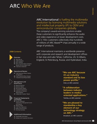 ARC Who We Are
Overview
01ARC International plc Annual Report and Accounts 2008
ARC International is fuelling the multimedia
revolution by licensing multimedia solutions
and intellectual property (IP) to OEM and
semiconductor companies globally.
The company’s award-winning solutions enable
these customers to significantly enhance the audio
and video experience at lower development costs.
ARC’s 150+ customers collectively ship hundreds
of millions of ARC-Based™ chips annually in a wide
range of products.
ARC International maintains a worldwide presence
with corporate and research and development offices
in San Jose and Lake Tahoe, California, US; St Albans,
England; St Petersburg, Russia; and Hyderabad, India.
Overview
01 Who We Are
02 2008 Highlights
03 ARC’s Markets
04 ARC’s Sound-to-Silicon Solutions
Breathe Life into Digital Audio
05 Chairman’s Statement
Operational Review
07 Chief Executive Ofﬁcer’s Review
of Operations
09 Chief Financial Ofﬁcer’s Review
11 Corporate Social Responsibility
Management and
Governance
13 Board of Directors
14 Directors’ Report
20 Remuneration Report
25 Corporate Governance
28 Statement of Directors’
Responsibilities
29 Independent Auditors’ Report
Financial Statements
and Notes
30 Income Statement
Statements of Recognised Income
and Expense
31 Balance Sheets
32 Cash Flow Statements
33 Notes to the Accounts
71 Five Year Summary
Additional Information
72 Shareholder Information
73 Advisers and Corporate Information
2008 Contents
“We use ARC because
it’s an industry
standard and its low
power profile.”
Intel, an ARC customer
“A collaboration
between industry
leaders in media-
oriented applications.”
Toshiba, an ARC customer
“We are pleased to
standardise a key
element of our
technology strategy
on ARC.”
Broadcom, an ARC customer
 