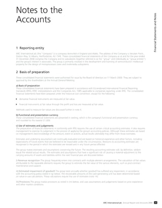1 Reporting entity
ARC International plc (the “company”) is a company domiciled in England and Wales. The address of the Company is Verulam Point,
Station Way, St Albans, Hertfordshire, AL1 5HE. These consolidated financial statements of the Company as at and for the year ended
31 December 2008 comprise the Company and its subsidiaries (together referred to as the “group” and individually as “group entities”)
and the group’s interest in associates. The group is primarily involved in the development and licensing of semiconductor intellectual
property for the design of microprocessor cores and multimedia subsystems.
2 Basis of preparation
These consolidated financial statements were authorised for issue by the Board of directors on 11 March 2009. They are subject to
approval by the shareholders at the Annual General Meeting.
a) Basis of preparation
These consolidated financial statements have been prepared in accordance with EU-endorsed International Financial Reporting
Standards (IFRS), IFRIC interpretations and the Companies Act, 1985 applicable to companies reporting under IFRS. The consolidated
financial statements have been prepared under the historical cost convention, except for the following:
derivative financial instruments are measured at fair value.
financial instruments at fair value through the profit and loss are measured at fair value.
Methods used to measure fair values are discussed further in note 4.
b) Functional and presentation currency
These consolidated financial statements are presented in sterling, which is the company’s functional and presentation currency,
and rounded to the nearest £1,000.
c) Use of estimates and judgements
The preparation of financial statements in conformity with IFRS requires the use of certain critical accounting estimates. It also requires
management to exercise its judgement in the process of applying the group’s accounting policies. Although these estimates are based
on management’s best knowledge of the amount, event or actions, actual results ultimately may differ from those estimates.
Estimates and underlying assumptions are continually evaluated and are based on historical experience and other factors, including
expectations of future events that are believed to be reasonable under the circumstances. Revisions to accounting estimates are
recognised in the period in which the estimates are revised and in any future period affected.
The group makes estimates and assumptions concerning the future. The resulting accounting estimates will, by definition, seldom
equal the related actual results. The estimates and assumptions that have a significant risk of causing a material adjustment to the
carrying amounts of assets and liabilities within the next financial year are discussed below.
i) Revenue recognition The group frequently enters into contracts with multiple element arrangements. The calculation of fair values
attributable to the separable elements requires the group to estimate the fair value of the various elements, such as post-contract
maintenance and support.
ii) Estimated impairment of goodwill The group tests annually whether goodwill has suffered any impairment, in accordance
with the accounting policy stated in (g) below. The recoverable amounts of the cash-generating unit has been determined based
on value-in-use calculations. These calculations require the use of estimates (note 14).
iii) Provisions The group makes provisions as noted in (m) below, and uses assumptions and judgements based on prior experience
and other market conditions.
Notes to the
Accounts
FinancialStatementsandNotes
33ARC International plc Annual Report and Accounts 2008
 
