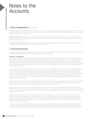 2 Basis of preparation continued
iv) Income taxes The group is subject to income taxes in numerous jurisdictions. Significant judgement is required in determining the
worldwide provision for income tax. There are many transactions and calculations for which the ultimate tax determination is uncertain
during the ordinary course of business.
v) Business combination The group has made an acquisition in the year and the pre-acquisition carry amounts were determined
based on applicable IFRS immediately before the acquisition. The values, liabilities and contingent liabilities recognised on acquisition
are their estimated fair values.
vi) Share-based payment expense The calculation of the share-based payment expense is subject to assumptions and judgement
involved in the valuation models and expected dividend and lapse rates.
3 Accounting policies
The principal accounting policies adopted in the preparation of the consolidated financial statements are set out below. These policies
have been consistently applied to both years presented, unless otherwise stated.
a) Basis of consolidation
The financial statements comprise consolidated accounts for the company and all of its subsidiaries. The accounts of all subsidiaries
are prepared annually to 31 December. Subsidiaries are all entities over which the group has the power to govern the financial and
operating policies generally accompanying a shareholding of more than one half of the voting rights. The existence and effect of
potential voting rights that are currently exercisable or convertible are considered when assessing whether the group controls another
entity. Subsidiaries are fully consolidated from the date on which control is transferred to the group. They are de-consolidated from
the date that control ceases.
The purchase method of accounting is used to account for the acquisition of subsidiaries by the group. The cost of an acquisition is
measured as the fair value of the assets given, equity instruments issued and liabilities incurred or assumed at the date of exchange,
plus costs directly attributable to the acquisition. Identifiable assets acquired and liabilities and contingent liabilities assumed in a
business combination are measured initially at their fair value at the acquisition date, irrespective of the extent of any minority interest.
The excess of the cost of acquisition over the fair value of the group’s share of the identifiable net assets acquired is recorded as
goodwill. If the cost of acquisition is less than the fair value of the net assets of the subsidiary acquired, the difference is recognised
directly in the income statement.
Inter-company transactions, balances and unrealised gains on transactions between group companies are eliminated. Unrealised losses
are also eliminated but considered an impairment indicator of the asset transferred. Accounting policies of subsidiaries have been
changed where necessary to ensure consistency with the policies adopted by the group.
Associates are all entities over which the group has significant influence but not control, generally accompanying a shareholding of
between 20% and 50% of the voting rights. Investments in associates are accounted for using the equity method of accounting and
are initially recognised at cost. The group’s investment in associates includes goodwill identified on acquisition, net of any accumulated
impairment loss (note (j)).
The group’s share of its associates’ post-acquisition profits or losses is recognised in the income statement, and its share of post-
acquisition movements in reserves is recognised in reserves. The cumulative post-acquisition movements are adjusted against the
carrying amount of the investment. When the group’s share of losses in an associate equals or exceeds its interest in the associate,
including any other unsecured receivables, the group does not recognise further losses, unless it has incurred obligations or made
payments on behalf of the associate.
Unrealised gains on transactions between the group and its associates are eliminated to the extent of the group’s interest in the
associates. Unrealised losses are also eliminated unless the transaction provides evidence of an impairment of the asset transferred.
Accounting policies of associates have been changed where necessary to ensure consistency with the policies adopted by the group.
Notes to the
Accounts
FinancialStatementsandNotes
34 ARC International plc Annual Report and Accounts 2008
 