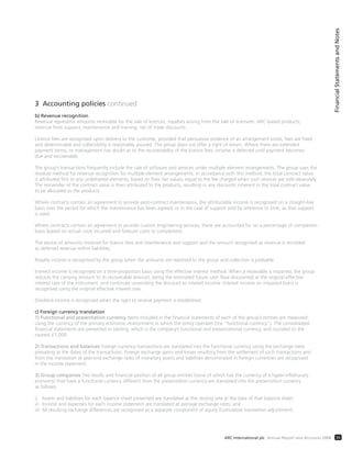 3 Accounting policies continued
b) Revenue recognition
Revenue represents amounts receivable for the sale of licences, royalties arising from the sale of licensees’ ARC-based products,
revenue from support, maintenance and training, net of trade discounts.
Licence fees are recognised upon delivery to the customer, provided that persuasive evidence of an arrangement exists, fees are fixed
and determinable and collectibility is reasonably assured. The group does not offer a right of return. Where there are extended
payment terms, or management has doubt as to the recoverability of the licence fees, income is deferred until payment becomes
due and recoverable.
The group’s transactions frequently include the sale of software and services under multiple element arrangements. The group uses the
residual method for revenue recognition for multiple element arrangements. In accordance with this method, the total contract value
is attributed first to any undelivered elements, based on their fair values, equal to the fee charged when such services are sold separately.
The remainder of the contract value is then attributed to the products, resulting in any discounts inherent in the total contract value
to be allocated to the products.
Where contracts contain an agreement to provide post-contract maintenance, the attributable income is recognised on a straight-line
basis over the period for which the maintenance has been agreed, or in the case of support sold by reference to time, as that support
is used.
Where contracts contain an agreement to provide custom engineering services, these are accounted for on a percentage of completion
basis (based on actual costs incurred and forecast costs to completion).
The excess of amounts invoiced for licence fees and maintenance and support and the amount recognised as revenue is recorded
as deferred revenue within liabilities.
Royalty income is recognised by the group when the amounts are reported to the group and collection is probable.
Interest income is recognised on a time-proportion basis using the effective interest method. When a receivable is impaired, the group
reduces the carrying amount to its recoverable amount, being the estimated future cash flow discounted at the original effective
interest rate of the instrument, and continues unwinding the discount as interest income. Interest income on impaired loans is
recognised using the original effective interest rate.
Dividend income is recognised when the right to receive payment is established.
c) Foreign currency translation
1) Functional and presentation currency Items included in the financial statements of each of the group’s entities are measured
using the currency of the primary economic environment in which the entity operates (the “functional currency”). The consolidated
financial statements are presented in sterling, which is the company’s functional and presentational currency, and rounded to the
nearest £1,000.
2) Transactions and balances Foreign currency transactions are translated into the functional currency using the exchange rates
prevailing at the dates of the transactions. Foreign exchange gains and losses resulting from the settlement of such transactions and
from the translation at year-end exchange rates of monetary assets and liabilities denominated in foreign currencies are recognised
in the income statement.
3) Group companies The results and financial position of all group entities (none of which has the currency of a hyper-inflationary
economy) that have a functional currency different from the presentation currency are translated into the presentation currency
as follows:
i) Assets and liabilities for each balance sheet presented are translated at the closing rate at the date of that balance sheet;
ii) Income and expenses for each income statement are translated at average exchange rates; and
iii) All resulting exchange differences are recognised as a separate component of equity (cumulative translation adjustment).
FinancialStatementsandNotes
35ARC International plc Annual Report and Accounts 2008
 