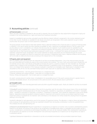 3 Accounting policies continued
e) Financial assets continued
When securities classified as available for sale are sold or impaired, the accumulated fair value adjustments recognised in equity are
included in the income statement as “gains and losses from investment securities”.
Interest on available-for-sale securities calculated using the effective interest method is recognised in the income statement as part
of the other income. Dividends on available-for-sale equity instruments are recognised in the income statement as part of other
income when the group’s right to receive payments is established.
The group assesses at each balance sheet date whether there is objective evidence that a financial asset or a group of financial assets
is impaired. In the case of equity securities classified as available for sale, a significant or prolonged decline in the fair value of the
security below its cost is considered as an indicator that the securities are impaired. If such evidence exists for available-for-sale
financial assets, the cumulative loss – measured as the difference between the acquisition cost and the current fair value, less any
impairment loss on that financial asset previously recognised in profit or loss – is removed from equity and recognised in the income
statement. Impairment losses recognised in the income statement on equity instruments are not reversed through the income
statement. Trade receivables are tested for impairment and a provision is established when there is objective evidence that the group
will not be able to collect all amounts due according to the original terms of the receivables.
f) Property, plant and equipment
Items of property, plant and equipment are measured at cost less accumulated depreciation. Cost is the initial purchase price plus
any costs associated with bringing the asset to the current location and condition. The cost of self constructed assets includes the cost
of materials and any other costs directly attributable to bringing the asset to a working condition for their intended use. Purchased
software that is integral to the functionality of the related equipment is capitalised as part of the equipment. Computer software
that is not integral to the operation of the computer hardware is classified as an intangible asset. Depreciation is provided at rates
calculated to write off the cost less estimated residual value of each asset over its expected useful economic life, as follows:
Leasehold improvements – over the period of the lease on a straight-line basis
Computer hardware and integral software – three years on a straight-line basis
Fixtures, fittings and equipment – five to seven years on a straight-line basis
An asset’s carrying amount is written down immediately to its recoverable amount if the asset’s carrying amount is greater than its
estimated recoverable amount. An annual review of the useful economic life and residual values is performed.
g) Intangible assets
Intangible assets arise from internally generated assets and other acquired intangible assets. Assets are stated at cost less accumulated
amortisation.
1) Goodwill Goodwill represents the excess of the cost of an acquisition over the fair value of the group’s share of the net identifiable
assets of the acquired subsidiary/associate at the date of acquisition. Goodwill on acquisitions of subsidiaries is included in “intangible
assets”. Goodwill on acquisition of associates is included in “investment in associates” and is tested for impairment as part of the overall
balance. Separately recognised goodwill is tested annually for impairment and carried at cost less accumulated impairment losses.
Impairment losses on goodwill are not reversed. Gains and losses on the disposal of an entity include the carrying amount of goodwill
relating to the entity sold.
Goodwill is allocated to cash-generating units for the purpose of impairment testing. The allocation is made to those cash-generating
units or groups of cash-generating units that are expected to benefit from the business combination in which the goodwill arose.
The company has one cash-generating unit.
2) Research and development Research expenditure is recognised as an expense as incurred. Costs incurred on development projects
(relating to the design and testing of new products) are recognised as intangible assets when it is probable that the project will be a
success, considering its commercial and technological feasibility, and costs can be measured reliably. Other development expenditures
are recognised as an expense as incurred. Development costs previously recognised as an expense are not recognised as an asset in
a subsequent period.
Capitalised development expenditure is measured at cost less accumulated amortisation and accumulated impairment losses.
FinancialStatementsandNotes
37ARC International plc Annual Report and Accounts 2008
 