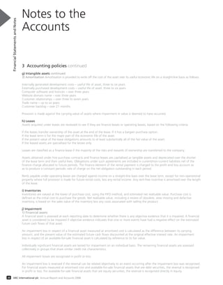 3 Accounting policies continued
g) Intangible assets continued
3) Amortisation Amortisation is provided to write off the cost of the asset over its useful economic life on a straight-line basis as follows:
Internally generated development costs – useful life of asset, three to six years
Externally purchased development costs – useful life of asset, three to six years
Computer software and licences – over three years
Website domain name – over three years
Customer relationships – over three to seven years
Trade name – up to six years
Customer backlog – over 21 months
Provision is made against the carrying value of assets where impairment in value is deemed to have occurred.
h) Leases
Assets acquired under leases are reviewed to see if they are finance leases or operating leases, based on the following criteria:
If the leases transfer ownership of the asset at the end of the lease. If it has a bargain purchase option.
If the lease term is for the major part of the economic life of the asset.
If the present value of the lease obligations amounts to at least substantially all of the fair value of the asset.
If the leased assets are specialised for the lessee only.
Leases are classified as a finance lease if the majority of the risks and rewards of ownership are transferred to the company.
Assets obtained under hire purchase contracts and finance leases are capitalised as tangible assets and depreciated over the shorter
of the lease term and their useful lives. Obligations under such agreements are included in current/non-current liabilities net of the
finance charge allocated to future periods. The finance element of the rental payment is charged to the profit and loss account so
as to produce a constant periodic rate of charge on the net obligation outstanding in each period.
Rents payable under operating leases are charged against income on a straight-line basis over the lease term, except for non-operational
property where full provision is made for future rental costs, less any rental income. Any rent-free incentive is amortised over the length
of the lease.
i) Inventories
Inventories are valued at the lower of purchase cost, using the FIFO method, and estimated net realisable value. Purchase cost is
defined as the initial cost to purchase the goods. Net realisable value, including a review of obsolete, slow moving and defective
inventory, is based on the sales value of the inventory less any costs associated with selling the product.
j) Impairment
1) Financial assets
A financial asset is assessed at each reporting date to determine whether there is any objective evidence that it is impaired. A financial
asset is considered to be impaired if objective evidence indicates that one or more events have had a negative effect on the estimated
future cash flows of that asset.
An impairment loss in respect of a financial asset measured at amortised cost is calculated as the difference between its carrying
amount, and the present value of the estimated future cash flows discounted at the original effective interest rate. An impairment
loss in respect of an available-for-sale financial asset is calculated by reference to its fair value.
Individually significant financial assets are tested for impairment on an individual basis. The remaining financial assets are assessed
collectively in groups that share similar credit risk characteristics.
All impairment losses are recognised in profit or loss
An impairment loss is reversed if the reversal can be related objectively to an event occurring after the impairment loss was recognised.
For financial assets measured at amortised cost and available-for-sale financial assets that are debt securities, the reversal is recognised
in profit or loss. For available-for-sale financial assets that are equity securities, the reversal is recognised directly in equity.
Notes to the
Accounts
FinancialStatementsandNotes
38 ARC International plc Annual Report and Accounts 2008
 