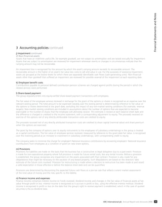 3 Accounting policies continued
j) Impairment continued
2) Non-financial assets
Assets that have an indefinite useful life, for example goodwill, are not subject to amortisation and are tested annually for impairment.
Assets that are subject to amortisation are reviewed for impairment whenever events or changes in circumstances indicate that the
carrying amount may not be recoverable.
An impairment loss is recognised for the amount by which the asset’s carrying amount exceeds its recoverable amount. The
recoverable amount is the higher of an asset’s fair value less costs to sell and value in use. For the purposes of assessing impairment,
assets are grouped at the lowest levels for which there are separately identifiable cash flows (cash-generating units). Non-financial
assets other than goodwill that suffered an impairment are reviewed for possible reversal of the impairment at each reporting date.
k) Employee benefit costs
Contributions payable to personal defined contribution pension schemes are charged against profits during the period in which the
related services were performed.
l) Share-based payment
The group regularly enters into equity-settled share-based payment transactions with employees.
The fair value of the employee services received in exchange for the grant of the options or shares is recognised as an expense over the
relevant vesting period. The total amount to be expensed rateably over the vesting period is determined by reference to fair value of
the options or shares determined at the grant date, excluding the impact of any non-market vesting conditions (for example, revenue
targets). Non-market vesting conditions are included in assumptions about the number of options that are expected to become
exercisable or the number of shares that the employee will ultimately receive. This estimate is revised at each balance sheet date and
the difference is charged or credited to the income statement, with a corresponding adjustment to equity. The proceeds received on
exercise of the options net of any directly attributable transaction costs are credited to equity.
The proceeds received net of any directly attributed transaction costs are credited to share capital (nominal value) and share premium
when the options are exercised.
The grant by the company of options over its equity instruments to the employees of subsidiary undertakings in the group is treated
as a capital contribution. The fair value of employee services received, measured by reference to the grant date fair value, is recognised
over the investing period as an increase to investment in subsidiary undertakings, with corresponding credit to equity.
The company seeks to minimise the charge for employer’s National Insurance contributions by recovering employers’ National Insurance
contributions from employees as a condition of grant on new share options.
m) Provisions
Provisions for liabilities are made on the basis that the business has a constructive or legal obligation due to a past event. Provision
is made for non-operational property where full provision is made for future rental costs, less any rental income. Before a provision
is established, the group recognises any impairment on the assets associated with that contract. Provision is also made for any
dilapidations that might be necessary on the vacation of any leased property. Such dilapidations are based on the directors’ best
estimate of the future costs involved. Provision for restructuring is made where a decision to restructure has been made at and raised
a valid expectation in those affected or before the balance sheet date and can be quantified.
Provisions are determined by discounting the expected future cash flows at a pre-tax rate that reflects current market assessments
of the time value of money and the risks specific to the liability.
n) Finance income and expenses
Finance income comprises interest income on funds invested, dividend income and changes in the fair value of financial assets at fair
value through profit or loss. Interest income is recognised as it accrues in profit or loss, using the effective interest method. Dividend
income is recognised in profit or loss on the date that the group’s right to receive payment is established, which in the case of quoted
securities is the ex-dividend date.
FinancialStatementsandNotes
39ARC International plc Annual Report and Accounts 2008
 