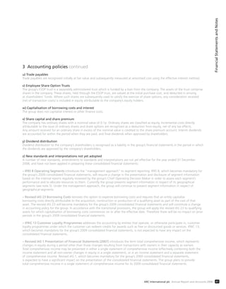 3 Accounting policies continued
u) Trade payables
Trade payables are recognised initially at fair value and subsequently measured at amortised cost using the effective interest method.
v) Employee Share Option Trusts
The group’s ESOP trust is a separately administered trust which is funded by a loan from the company. The assets of the trust comprise
shares in the company. These shares, held through the ESOP trust, are valued at the initial purchase cost, and deducted in arriving
at shareholders’ funds. Where such shares are subsequently used to satisfy the exercise of share options, any consideration received
(net of transaction costs) is included in equity attributable to the company’s equity holders.
w) Capitalisation of borrowing costs and interest
The group does not capitalise interest or other finance costs.
x) Share capital and share premium
The company has ordinary shares with a nominal value of 0.1p. Ordinary shares are classified as equity. Incremental costs directly
attributable to the issue of ordinary shares and share options are recognised as a deduction from equity, net of any tax effects.
Any amount received for an ordinary share in excess of the nominal value is credited to the share premium account. Interim dividends
are accounted for within the period when they are paid, and final dividends when approved by shareholders.
y) Dividend distribution
Dividend distribution to the company’s shareholders is recognised as a liability in the group’s financial statements in the period in which
the dividends are approved by the company’s shareholders.
z) New standards and interpretations not yet adopted
A number of new standards, amendments to standards and interpretations are not yet effective for the year ended 31 December
2008, and have not been applied in preparing these consolidated financial statements:
– IFRS 8 Operating Segments introduces the “management approach” to segment reporting. IFRS 8, which becomes mandatory for
the group’s 2009 consolidated financial statements, will require a change in the presentation and disclosure of segment information
based on the internal reports regularly reviewed by the group’s Chief Operating Decision Maker in order to assess each segment’s
performance and to allocate resources to them. Currently the group presents segment information in respect of its geographical
segments (see note 5). Under the management approach, the group will continue to present segment information in respect of
geographical segments.
– Revised IAS 23 Borrowing Costs removes the option to expense borrowing costs and requires that an entity capitalise
borrowing costs directly attributable to the acquisition, construction or production of a qualifying asset as part of the cost of that
asset. The revised IAS 23 will become mandatory for the group’s 2009 consolidated financial statements and will constitute a change
in accounting policy for the group. In accordance with the transitional provisions, the group will apply the revised IAS 23 to qualifying
assets for which capitalisation of borrowing costs commences on or after the effective date. Therefore there will be no impact on prior
periods in the group’s 2009 consolidated financial statements.
– IFRIC 13 Customer Loyalty Programmes addresses the accounting by entities that operate, or otherwise participate in, customer
loyalty programmes under which the customer can redeem credits for awards such as free or discounted goods or services. IFRIC 13,
which becomes mandatory for the group’s 2009 consolidated financial statements, is not expected to have any impact on the
consolidated financial statements.
– Revised IAS 1 Presentation of Financial Statements (2007) introduces the term total comprehensive income, which represents
changes in equity during a period other than those changes resulting from transactions with owners in their capacity as owners.
Total comprehensive income may be presented in either a single statement of comprehensive income (effectively combining both the
income statement and all non-owner changes in equity in a single statement), or in an income statement and a separate statement
of comprehensive income. Revised IAS 1, which becomes mandatory for the group’s 2009 consolidated financial statements,
is expected to have a significant impact on the presentation of the consolidated financial statements. The group plans to provide
total comprehensive income in a single statement of comprehensive income for its 2009 consolidated financial statements.
FinancialStatementsandNotes
41ARC International plc Annual Report and Accounts 2008
 