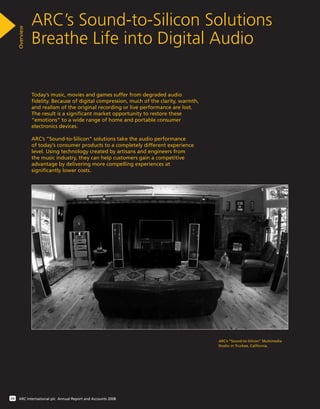 Today’s music, movies and games suffer from degraded audio
fidelity. Because of digital compression, much of the clarity, warmth,
and realism of the original recording or live performance are lost.
The result is a significant market opportunity to restore these
“emotions” to a wide range of home and portable consumer
electronics devices.
ARC’s “Sound-to-Silicon” solutions take the audio performance
of today’s consumer products to a completely different experience
level. Using technology created by artisans and engineers from
the music industry, they can help customers gain a competitive
advantage by delivering more compelling experiences at
significantly lower costs.
ARC’s Sound-to-Silicon Solutions
Breathe Life into Digital Audio
Overview
04 ARC International plc Annual Report and Accounts 2008
ARC’s “Sound-to-Silicon” Multimedia
Studio in Truckee, California.
 