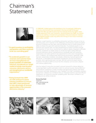 Chairman’s
Statement
Overview
05ARC International plc Annual Report and Accounts 2008
In 2008 ARC traded against the backdrop of an increasingly challenging
economic environment that worsened in the second half of the year.
Despite this ARC was able to grow top line revenues driven by higher value
royalty payments from new customers. Going forward into 2009, we remain
cautious as visibility is limited and uncertainty in the semiconductor industry
with lengthening sales cycles may affect the timing of new licence revenues
and royalty volumes.
However, a rapid transition to proﬁtability and positive cash ﬂow continues to be our
overriding goal, and in response to the challenging semiconductor market and global
economic conditions we have taken swift and decisive action to further enhance our
ability to achieve this goal within planned timescales. To accelerate growth in our
revenues and customer base, we have strengthened our product portfolio through
the acquisition of Sonic Focus, transformed our ability to deploy integrated multimedia
solutions, broadened our target market to include the higher royalty OEM and
consumer electronics sectors, strengthened our worldwide sales and marketing
organisations and made signiﬁcant new appointments to the senior management
team. In addition, the company-wide restructuring announced in September 2008
has been substantially completed, and already is delivering improved operational
efﬁciencies, a rationalised and streamlined management structure and product
portfolio, and a signiﬁcantly lower cost base. We will continue to assess industry
conditions throughout 2009 to ensure that the company’s cost structure is aligned
with revenue opportunities.
Over the medium to long term we expect consumer demand for devices delivering
increasingly higher quality multimedia content to continue to grow, driving OEM and
semiconductor companies to create innovative next-generation products with better
performance and lower development costs. Feedback from ARC’s worldwide customers
and partners underpins our conﬁdence that our integrated solutions and more efﬁcient
organisation can continue to provide compelling value. We remain conﬁdent in our
strategy and our ability to execute.
Richard Barfield
Chairman
ARC International plc
11 March 2009
“A rapid transition to profitability
and positive cash flow continues
to be our overriding goal.”
“To accelerate growth in our
revenues and customer base,
we have strengthened our
product portfolio of multimedia
solutions, broadened our target
market to include more lucrative
consumer electronics sectors,
and strengthened our worldwide
organisation.”
“Going forward into 2009
we will continue to assess
industry conditions to ensure
that ARC is best positioned
to take advantage of revenue
opportunities in the consumer
electronics industry.”
 