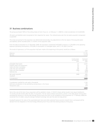 31 Business combinations
The group purchased 100% of the voting shares of Sonic Focus Inc. on February 11, 2008 for a total consideration of £2,829,000.
All assets and liabilities were recognised at their respective fair values. The residual excess over the net assets acquired is recognised
as goodwill.
The initial accounting for the acquisition was determined provisionally. Any adjustments to the fair values of the acquired assets
and liabilities will be recorded within 12 months of the acquisition date.
From the date of acquisition to 31 December 2008, the acquisition contributed £428,000 to revenue, £1,236,000 to the operating
expenses (excluding amortisation), £333,000 of amortisation of intangible assets, and £1,141,000 to net loss.
The results of operations, as if the acquisition had been made at the beginning of the period, would be as follows:
£000
Revenue 17,129
Net loss (7,310)
Carrying values Provisional
pre acquisition Fair values
£000 £000
Intangible fixed assets 22 2,037
Property, plant and equipment 53 53
Trade and other receivables 69 46
Cash and cash equivalents 68 68
Trade and other payables (780) (780)
Deferred Tax – (564)
Net assets acquired (568) 860
Goodwill 1,969
Consideration 2,829
Consideration satisfied by cash paid in the period 1,794
Deferred consideration to be satisfied by issuing shares in the future 756
Transaction costs 279
2,829
Part of the cost of the Sonic Focus acquisition will be satisfied in shares. 2,728,915 shares will be issued in two equal installments:
15 months and 30 months after the date of acquisition. The fair value of these instruments is shown in the table above and has been
calculated by reference to the ten-day average closing share price prior to the completion of the acquisition on 11 February 2008 and
converted into US dollars using the average interbank exchange rate over the same ten-day period.
Goodwill represents the value of the assembled work force and other potential future economic benefit that is anticipated will be
derived from the integration of the technology offered by Sonic Focus with the existing products of the group.
FinancialStatementsandNotes
69ARC International plc Annual Report and Accounts 2008
 