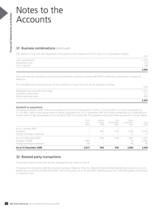 70 ARC International plc Annual Report and Accounts 2008
31 Business combinations continued
The outflow of cash and cash equivalents in the period on the acquisition of Sonic Focus Inc is calculated as follows:
£000
Cash consideration 1,794
Transaction costs 279
Cash acquired (68)
2,005
Total cash and cash equivalents paid during the period for acquisitions include £467,000 for deferred consideration in respect to
Alarity Inc.
The intangible assets acquired as part of the acquisition of Sonic Focus Inc can be analysed as follows:
£000
Developed and in-process technology 1,275
Customer relationships 317
Brand name and other 445
2,037
Goodwill on acquisitions
The group purchased 100% of the voting shares of Tenison Technology EDA Limited on 14 June 2007 for a total consideration of
£1,107,000, 100% of the voting shares of Alarity Corporation Inc on 21 September 2007 for a total consideration of £3,048,000 and
certain assets of Teja Technologies Inc on 30 March 2007 for £2,461,000. The goodwill arising from these acquisitions is shown below:
Sonic Tenison Teja Alarity
Focus Design Technologies Corporation Total
£000 £000 £000 £000 £000
As at 1 January 2007 – – – – –
Acquired – 992 478 1,944 3,414
Foreign exchange movement – – – 17 17
As at 31 December 2007 – 992 478 1,961 3,431
Increase in 2008 1,969 – – 73 2,042
Foreign exchange movement 48 – – 48 96
As at 31 December 2008 2,017 992 478 2,082 5,569
32 Related party transactions
Transactions related to directors and key management are shown in note 8.
The group has transactions with the associate company, Adaptive Chips Inc. Adaptive Chips provides engineering services on an arm’s
length basis amounting to £865,000 (2007: £nil) to the group. As at 31 December 2008 the group has £183,000 payable outstanding
to Adaptive Chips.
Notes to the
Accounts
FinancialStatementsandNotes
 