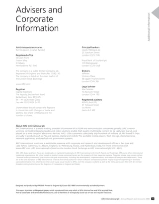 Joint company secretaries
Tom Huppuch, Charles Rendell
Registered office
Verulam Point
Station Way
St Albans
Hertfordshire AL1 5HE
The company is a public limited company, plc,
Registered in England and Wales No. 3592130.
The company is listed on the main market of
the London Stock Exchange.
www.ARC.com
Registrar
Capita Registrars
The Registry, Beckenham Road
Beckenham, Kent BR3 4TU
Tel +44 (0)20 8639 2000
Fax +44 (0)20 8658 3430
Shareholders should contact the Registrar
in connection with changes of name and
address, lost share certificates and the
transfer of shares.
Principal bankers
Lloyds TSB Bank plc
25 Gresham Street
London EC2V 7HN
Royal Bank of Scotland plc
135 Bishopsgate
London EC2M 3UR
Brokers
Jefferies
Vintners Place
68 Upper Thames Street
London EC4V 3BJ
Legal adviser
Macfarlanes
10 Norwich Street
London EC4A 1BD
Registered auditors
KPMG Audit Plc
31 Fishpool Street
St Albans
Herts AL3 4RF
Designed and produced by 85FOUR. Printed in England by Cousin ISO 14001 environmentally accredited printers.
This report is printed on Megamatt paper, which is produced from pulp which is 50% chlorine free and 50% recycled fibre,
from a sustainable and renewable forest source, and is therefore an ecologically sound use of raw and recycled resources.
About ARC International plc
ARC International is a world-leading provider of consumer IP to OEM and semiconductor companies globally. ARC’s award-
winning, vertically integrated audio and video solutions enable high quality multimedia content to be captured, shared, and
played on a wide range of electronics devices. ARC’s 150+ customers collectively ship hundreds of millions of ARC-Based™ chips
annually in products such as PCs and laptops, digital and mobile TVs, portable media players, flash storage, digital cameras,
network appliances, and medical and government systems.
ARC International maintains a worldwide presence with corporate and research and development offices in San Jose and
Lake Tahoe, California, St. Albans, England, St. Petersburg, Russia, and Hyderabad, India. For more information visit
www.ARC.com. ARC International is listed on the London Stock Exchange as ARC International plc (LSE: ARK).
ARC, ARC-Based and Sonic Focus are trademarks or registered trademarks of ARC International with the US Patent and Trademark Office and other international
trademark organisations. All other brands or product names contained herein are the property of their respective owners. This press release may contain certain
“forward-looking statements” that involve risks and uncertainties, including the development, implementation, and release of features described herein. These
are at the sole discretion of ARC International. Licences from third parties for certain software and essential patents may be required depending on licensees’
use/implementation. For other factors that could cause actual results to differ, visit the company’s website as well as the listing particulars filed with the United
Kingdom Listing Authority and the Registrar of Companies in England and Wales.
Advisers and
Corporate
Information
AdditionalInformation
73ARC International plc Annual Report and Accounts 2008
 
