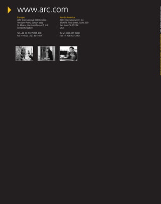 Europe
ARC International (UK) Limited
Verulam Point, Station Way
St Albans, Hertfordshire AL1 5HE
United Kingdom
Tel +44 (0) 1727 891 400
Fax +44 (0) 1727 891 401
North America
ARC International I.P., Inc
3590 N. First Street, Suite 200
San Jose CA 95134
USA
Tel +1 408 437 3400
Fax +1 408 437 3401
ARCINTERNATIONALPLCANNUALREPORTANDACCOUNTS2008
www.arc.com
 