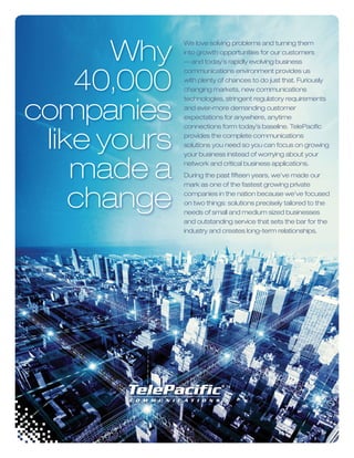 We love solving problems and turning them
into growth opportunities for our customers
— and today’s rapidly evolving business
communications environment provides us
with plenty of chances to do just that. Furiously
changing markets, new communications
technologies, stringent regulatory requirements
and ever-more demanding customer
expectations for anywhere, anytime
connections form today’s baseline. TelePaciﬁc
provides the complete communications
solutions you need so you can focus on growing
your business instead of worrying about your
network and critical business applications.
During the past ﬁfteen years, we’ve made our
mark as one of the fastest growing private
companies in the nation because we’ve focused
on two things: solutions precisely tailored to the
needs of small and medium sized businesses
and outstanding service that sets the bar for the
industry and creates long-term relationships.
Why
40,000
companies
like yours
made a
change
 