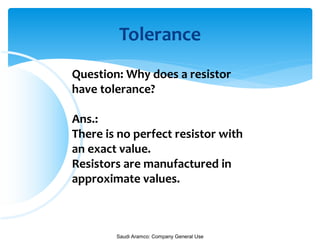 Saudi Aramco: Company General Use
Tolerance
Question: Why does a resistor
have tolerance?
Ans.:
There is no perfect resistor with
an exact value.
Resistors are manufactured in
approximate values.
 