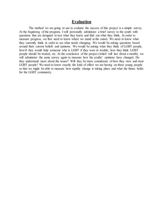 Evaluation
The method we are going to use to evaluate the success of this project is a simple survey.
At the beginning of the program, I will personally administer a brief survey to the youth with
questions that are designed to test what they know and find out what they think. In order to
measure progress, we first need to know where we stand at the outset. We need to know what
they currently think in order to see what needs changing. We would be asking questions based
around their current beliefs and opinions. We would be asking what they think of LGBT people,
how/if they would help someone who is LGBT if they were in trouble, how they think LGBT
people should be treated, etc. At the conclusion of the project (which will last about a month), we
will administer the same survey again to measure how the youths’ opinions have changed. Do
they understand more about the issues? Will they be more considerate of how they view and treat
LGBT people? We need to know exactly the kind of effect we are having on these young people
so that we might be able to measure how rapidly change is taking place and what the future holds
for the LGBT community.
 