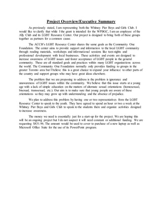 Project Overview/Executive Summary
As previously stated, I am representing both the Whitney Pier Boys and Girls Club. I
would like to clarify that while I the grant is intended for the WPBGC, I am an employee of the
Ally Club and its LGBT Resource Center. Our project is designed to bring both of these groups
together as partners for a common cause.
The ACCB’s LGBT Resource Center shares the same goals as the Community One
Foundation. The center aims to provide support and information to the local LGBT community
through reading materials, workshops and informational sessions like teen nights and
professional development with local businesses. These activities and events are designed to
increase awareness of LGBT issues and foster acceptance of LGBT people in the general
community. These are all standard goals and practices within many LGBT organizations across
the world. The Community One Foundation normally only provides funding to groups in the
greater Toronto area but I believe this is a great chance to expand your influence to other parts of
the country and support groups who may have great ideas elsewhere.
The problem that we are proposing to address is the problem is ignorance and
unawareness of LGBT issues within the community. We believe that this issue starts at a young
age with a lack of simple education on the matters of alternate sexual orientations (homosexual,
bisexual, transsexual, etc.). Our aim is to make sure that young people are aware of these
orientations so they may grow up with understanding and the absence of prejudice.
We plan to address this problem by having one or two representatives from the LGBT
Resource Center to speak to the youth. They have agreed to spend an hour or two a week at the
Whitney Pier Boys and Girls Club to speak to the students there and organize activities designed
to increase awareness.
The money we need is essentially just for a start-up for the project. We are hoping this
will be an ongoing project but I do not suspect it will need constant or additional funding. We are
requesting $831.96. The amount would be used to cover to purchase of a new laptop as well as
Microsoft Office Suite for the use of its PowerPoint program.
 