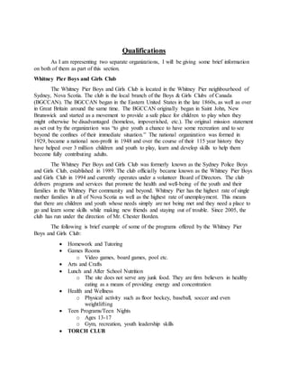 Qualifications
As I am representing two separate organizations, I will be giving some brief information
on both of them as part of this section.
Whitney Pier Boys and Girls Club
The Whitney Pier Boys and Girls Club is located in the Whitney Pier neighbourhood of
Sydney, Nova Scotia. The club is the local branch of the Boys & Girls Clubs of Canada
(BGCCAN). The BGCCAN began in the Eastern United States in the late 1860s, as well as over
in Great Britain around the same time. The BGCCAN originally began in Saint John, New
Brunswick and started as a movement to provide a safe place for children to play when they
might otherwise be disadvantaged (homeless, impoverished, etc.). The original mission statement
as set out by the organization was “to give youth a chance to have some recreation and to see
beyond the confines of their immediate situation.” The national organization was formed in
1929, became a national non-profit in 1948 and over the course of their 115 year history they
have helped over 3 million children and youth to play, learn and develop skills to help them
become fully contributing adults.
The Whitney Pier Boys and Girls Club was formerly known as the Sydney Police Boys
and Girls Club, established in 1989. The club officially became known as the Whitney Pier Boys
and Girls Club in 1994 and currently operates under a volunteer Board of Directors. The club
delivers programs and services that promote the health and well-being of the youth and their
families in the Whitney Pier community and beyond. Whitney Pier has the highest rate of single
mother families in all of Nova Scotia as well as the highest rate of unemployment. This means
that there are children and youth whose needs simply are not being met and they need a place to
go and learn some skills while making new friends and staying out of trouble. Since 2005, the
club has run under the direction of Mr. Chester Borden.
The following is brief example of some of the programs offered by the Whitney Pier
Boys and Girls Club:
 Homework and Tutoring
 Games Rooms
o Video games, board games, pool etc.
 Arts and Crafts
 Lunch and After School Nutrition
o The site does not serve any junk food. They are firm believers in healthy
eating as a means of providing energy and concentration
 Health and Wellness
o Physical activity such as floor hockey, baseball, soccer and even
weightlifting
 Teen Programs/Teen Nights
o Ages 13-17
o Gym, recreation, youth leadership skills
 TORCH CLUB
 
