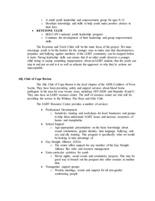 o A small youth leadership and empowerment group for ages 8-12
o Develops knowledge and skills to help youth make positive choices in
their lives
 KEYSTONE CLUB
o BGCCAN’s national youth leadership program
o Continues the development of their leadership and group empowerment
skills
The Keystone and Torch Clubs will be the main focus of the project. We must
encourage youth to be the leaders for the younger ones to make sure that discrimination,
prejudice and bullying against members of the LGBT community can be stopped before
it starts. Strong leadership skills can ensure that if an older youth observes a younger
child doing or saying something inappropriate about an LGBT student, that the youth can
step in and put an end to it as well as educate the aggressor or why they’re actions are
unacceptable.
Ally Club of Cape Breton
The Ally Club of Cape Breton is the local chapter of the AIDS Coalition of Nova
Scotia. They have been providing safety and support services about blood borne
pathogens in the area for over twenty years, including HIV/AIDS and Hepatitis B and C.
They also have an LGBT resource center. The staff of resource center are who will be
providing the service to the Whitney Pier Boys and Girls Club.
The LGBT Resource Center provides a number of services:
 Professional Development
o Sensitivity training and workshops for local businesses and groups
to help them understand LGBT issues and increase awareness of
homo- and transphobia
 School Support
o Age-appropriate presentations on the basic knowledge about
sexual orientations, gender identity, hate language, bullying, safe
sex, and ally training. This program is specifically what we would
be looking to take advantage of.
 Gay Straight Alliance (GSA)
o The center offers support for any member of the Gay Straight
Alliance like visits and resource management
 Extra-curricular activities for youth
o Movie nights, social events and community projects. This may be
good way to branch out the program into other avenues at another
time.
 Transgender support groups
o Weekly meetings, events and support for all non-gender
conforming people
 