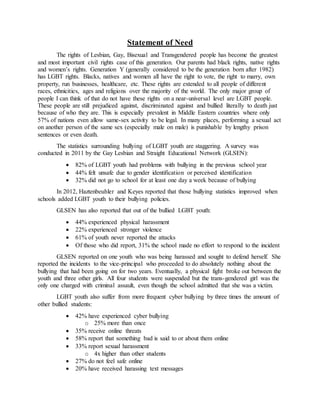 Statement of Need
The rights of Lesbian, Gay, Bisexual and Transgendered people has become the greatest
and most important civil rights case of this generation. Our parents had black rights, native rights
and women’s rights. Generation Y (generally considered to be the generation born after 1982)
has LGBT rights. Blacks, natives and women all have the right to vote, the right to marry, own
property, run businesses, healthcare, etc. These rights are extended to all people of different
races, ethnicities, ages and religions over the majority of the world. The only major group of
people I can think of that do not have these rights on a near-universal level are LGBT people.
These people are still prejudiced against, discriminated against and bullied literally to death just
because of who they are. This is especially prevalent in Middle Eastern countries where only
57% of nations even allow same-sex activity to be legal. In many places, performing a sexual act
on another person of the same sex (especially male on male) is punishable by lengthy prison
sentences or even death.
The statistics surrounding bullying of LGBT youth are staggering. A survey was
conducted in 2011 by the Gay Lesbian and Straight Educational Network (GLSEN):
 82% of LGBT youth had problems with bullying in the previous school year
 44% felt unsafe due to gender identification or perceived identification
 32% did not go to school for at least one day a week because of bullying
In 2012, Haztenbeuhler and Keyes reported that those bullying statistics improved when
schools added LGBT youth to their bullying policies.
GLSEN has also reported that out of the bullied LGBT youth:
 44% experienced physical harassment
 22% experienced stronger violence
 61% of youth never reported the attacks
 Of those who did report, 31% the school made no effort to respond to the incident
GLSEN reported on one youth who was being harassed and sought to defend herself. She
reported the incidents to the vice-principal who proceeded to do absolutely nothing about the
bullying that had been going on for two years. Eventually, a physical fight broke out between the
youth and three other girls. All four students were suspended but the trans-gendered girl was the
only one charged with criminal assault, even though the school admitted that she was a victim.
LGBT youth also suffer from more frequent cyber bullying by three times the amount of
other bullied students:
 42% have experienced cyber bullying
o 25% more than once
 35% receive online threats
 58% report that something bad is said to or about them online
 33% report sexual harassment
o 4x higher than other students
 27% do not feel safe online
 20% have received harassing text messages
 