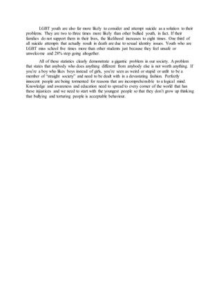 LGBT youth are also far more likely to consider and attempt suicide as a solution to their
problems. They are two to three times more likely than other bullied youth, in fact. If their
families do not support them in their lives, the likelihood increases to eight times. One third of
all suicide attempts that actually result in death are due to sexual identity issues. Youth who are
LGBT miss school five times more than other students just because they feel unsafe or
unwelcome and 28% stop going altogether.
All of these statistics clearly demonstrate a gigantic problem in our society. A problem
that states that anybody who does anything different from anybody else is not worth anything. If
you’re a boy who likes boys instead of girls, you’re seen as weird or stupid or unfit to be a
member of “straight society” and need to be dealt with in a devastating fashion. Perfectly
innocent people are being tormented for reasons that are incomprehensible to a logical mind.
Knowledge and awareness and education need to spread to every corner of the world that has
these injustices and we need to start with the youngest people so that they don’t grow up thinking
that bullying and torturing people is acceptable behaviour.
 