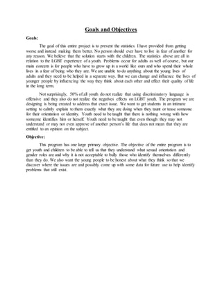 Goals and Objectives
Goals:
The goal of this entire project is to prevent the statistics I have provided from getting
worse and instead making them better. No person should ever have to live in fear of another for
any reason. We believe that the solution starts with the children. The statistics above are all in
relation to the LGBT experience of a youth. Problems occur for adults as well of course, but our
main concern is for people who have to grow up in a world like ours and who spend their whole
lives in a fear of being who they are. We are unable to do anything about the young lives of
adults and they need to be helped in a separate way. But we can change and influence the lives of
younger people by influencing the way they think about each other and effect their quality of life
in the long term.
Not surprisingly, 50% of all youth do not realize that using discriminatory language is
offensive and they also do not realize the negatives effects on LGBT youth. The program we are
designing is being created to address that exact issue. We want to get students in an intimate
setting to calmly explain to them exactly what they are doing when they taunt or tease someone
for their orientation or identity. Youth need to be taught that there is nothing wrong with how
someone identifies him or herself. Youth need to be taught that even though they may not
understand or may not even approve of another person’s life that does not mean that they are
entitled to an opinion on the subject.
Objective:
This program has one large primary objective. The objective of the entire program is to
get youth and children to be able to tell us that they understand what sexual orientation and
gender roles are and why it is not acceptable to bully those who identify themselves differently
than they do. We also want the young people to be honest about what they think so that we
discover where the issues are and possibly come up with some data for future use to help identify
problems that still exist.
 