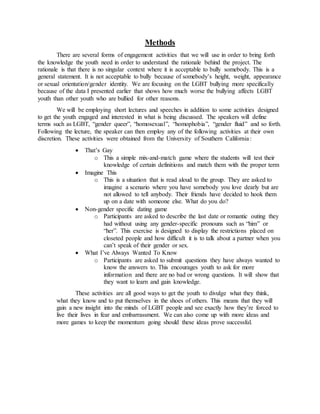 Methods
There are several forms of engagement activities that we will use in order to bring forth
the knowledge the youth need in order to understand the rationale behind the project. The
rationale is that there is no singular context where it is acceptable to bully somebody. This is a
general statement. It is not acceptable to bully because of somebody’s height, weight, appearance
or sexual orientation/gender identity. We are focusing on the LGBT bullying more specifically
because of the data I presented earlier that shows how much worse the bullying affects LGBT
youth than other youth who are bullied for other reasons.
We will be employing short lectures and speeches in addition to some activities designed
to get the youth engaged and interested in what is being discussed. The speakers will define
terms such as LGBT, “gender queer”, “homosexual”, “homophobia”, “gender fluid” and so forth.
Following the lecture, the speaker can then employ any of the following activities at their own
discretion. These activities were obtained from the University of Southern California:
 That’s Gay
o This a simple mix-and-match game where the students will test their
knowledge of certain definitions and match them with the proper term
 Imagine This
o This is a situation that is read aloud to the group. They are asked to
imagine a scenario where you have somebody you love dearly but are
not allowed to tell anybody. Their friends have decided to hook them
up on a date with someone else. What do you do?
 Non-gender specific dating game
o Participants are asked to describe the last date or romantic outing they
had without using any gender-specific pronouns such as “him” or
“her”. This exercise is designed to display the restrictions placed on
closeted people and how difficult it is to talk about a partner when you
can’t speak of their gender or sex.
 What I’ve Always Wanted To Know
o Participants are asked to submit questions they have always wanted to
know the answers to. This encourages youth to ask for more
information and there are no bad or wrong questions. It will show that
they want to learn and gain knowledge.
These activities are all good ways to get the youth to divulge what they think,
what they know and to put themselves in the shoes of others. This means that they will
gain a new insight into the minds of LGBT people and see exactly how they’re forced to
live their lives in fear and embarrassment. We can also come up with more ideas and
more games to keep the momentum going should these ideas prove successful.
 