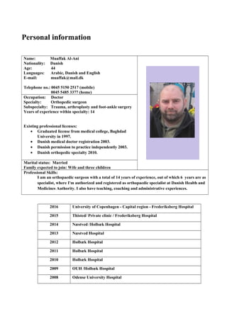 Personal information
Name: Muaffak Al-Ani
Nationality: Danish
Age: 44
Languages: Arabic, Danish and English
E-mail: muaffak@mail.dk
Telephone no.: 0045 5150 2517 (mobile)
0045 5485 3377 (home)
Occupation: Doctor
Specialty: Orthopedic surgeon
Subspecialty: Trauma, arthroplasty and foot-ankle surgery
Years of experience within specialty: 14
Existing professional licenses:
• Graduated license from medical college, Baghdad
University in 1997.
• Danish medical doctor registration 2003.
• Danish permission to practice independently 2003.
• Danish orthopedic specialty 2010.
Marital status: Married
Family expected to join: Wife and three children
Professional Skills:
I am an orthopaedic surgeon with a total of 14 years of experience, out of which 6 years are as
specialist, where I'm authorized and registered as orthopaedic specialist at Danish Health and
Medicines Authority. I also have teaching, coaching and administrative experiences.
2016 University of Copenhagen - Capital region - Frederiksberg Hospital
2015 Thisted/ Private clinic / Frederiksberg Hospital
2014 Næstved /Holbæk Hospital
2013 Næstved Hospital
2012 Holbæk Hospital
2011 Holbæk Hospital
2010 Holbæk Hospital
2009 OUH /Holbæk Hospital
2008 Odense University Hospital
 