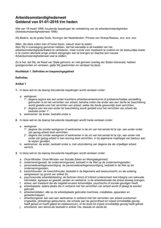 Arbeidsomstandighedenwet 
Geldend van 01-01-2016 t/m heden
Wet van 18 maart 1999, houdende bepalingen ter verbetering van de arbeidsomstandigheden
(Arbeidsomstandighedenwet 1998)
Wij Beatrix, bij de gratie Gods, Koningin der Nederlanden, Prinses van Oranje-Nassau, enz. enz. enz.
Allen, die deze zullen zien of horen lezen, saluut! doen te weten:
Alzo Wij in overweging genomen hebben, dat het wenselijk is de kwaliteit van het
arbeidsomstandighedenbeleid te verbeteren, meer ruimte voor maatwerk te creëren en de bestuurlijke boete
in te voeren alsmede enige andere wijzigingen aan te brengen en daartoe een nieuwe
Arbeidsomstandighedenwet vast te stellen;
Zo is het, dat Wij, de Raad van State gehoord, en met gemeen overleg der Staten-Generaal, hebben
goedgevonden en verstaan, gelijk Wij goedvinden en verstaan bij deze:
Hoofdstuk 1. Definities en toepassingsgebied
Definities
Artikel 1
1. In deze wet en de daarop berustende bepalingen wordt verstaan onder:
a. werkgever:
1°. degene jegens wie een ander krachtens arbeidsovereenkomst of publiekrechtelijke aanstelling
gehouden is tot het verrichten van arbeid, behalve indien die ander aan een derde ter beschikking
wordt gesteld voor het verrichten van arbeid, welke die derde gewoonlijk doet verrichten;
2°. degene aan wie een ander ter beschikking wordt gesteld voor het verrichten van arbeid als
bedoeld onder 1°.;
b. werknemer: de ander, bedoeld onder a.
2. In deze wet en de daarop berustende bepalingen wordt mede verstaan onder:
a. werkgever:
1°. degene die zonder werkgever of werknemer in de zin van het eerste lid te zijn, een ander onder
zijn gezag arbeid doet verrichten;
2°. degene die zonder werkgever of werknemer in de zin van het eerste lid te zijn, een ander niet
onder zijn gezag arbeid in een woning doet verrichten, in bij algemene maatregel van bestuur aan
te wijzen gevallen;
b. werknemer: de ander, bedoeld onder a, met uitzondering van degene die als vrijwilliger arbeid
verricht.
3. In deze wet en de daarop berustende bepalingen wordt verstaan onder:
a. Onze Minister: Onze Minister van Sociale Zaken en Werkgelegenheid;
b. ondernemingsraad: de ondernemingsraad, bedoeld in de Wet op de ondernemingsraden;
c. personeelsvertegenwoordiging: de personeelsvertegenwoordiging, bedoeld in de Wet op de
ondernemingsraden;
d. toezichthouder: de toezichthouder, bedoeld in de Algemene wet bestuursrecht, en als zodanig
aangewezen op grond van artikel 24;
e. psychosociale arbeidsbelasting: de factoren direct of indirect onderscheid met inbegrip van seksuele
intimidatie, agressie en geweld, pesten en werkdruk, in de arbeidssituatie die stress teweeg brengen;
f. stress: een toestand die als negatief ervaren lichamelijke, psychische of sociale gevolgen heeft;
g. arbeidsplaats: iedere plaats die in verband met het verrichten van arbeid wordt of pleegt te worden
gebruikt;
h. arbeidsmiddelen: alle op de arbeidsplaats gebruikte machines, installaties, apparaten en
gereedschappen;
i. arbeidsongeval: een aan een werknemer in verband met het verrichten van arbeid overkomen
ongewilde, plotselinge gebeurtenis, die schade aan de gezondheid tot vrijwel onmiddellijk gevolg
heeft gehad en heeft geleid tot ziekteverzuim, of de dood tot vrijwel onmiddellijk gevolg heeft gehad;
j. arbodienst: een dienst als bedoeld in artikel 14a, tweede en derde lid;
 