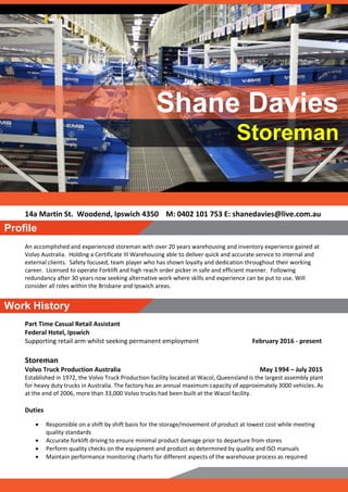 14a Martin St. Woodend, Ipswich 4350 M: 0402 101 753 E: shanedavies@live.com.au
An accomplished and experienced storeman with over 20 years warehousing and inventory experience gained at
Volvo Australia. Holding a Certificate III Warehousing able to deliver quick and accurate service to internal and
external clients. Safety focused, team player who has shown loyalty and dedication throughout their working
career. Licensed to operate Forklift and high reach order picker in safe and efficient manner. Following
redundancy after 30 years now seeking alternative work where skills and experience can be put to use. Will
consider all roles within the Brisbane and Ipswich areas.
Part Time Casual Retail Assistant
Federal Hotel, Ipswich
Supporting retail arm whilst seeking permanent employment February 2016 - present
Storeman
Volvo Truck Production Australia May 1994 – July 2015
Established in 1972, the Volvo Truck Production facility located at Wacol, Queensland is the largest assembly plant
for heavy duty trucks in Australia. The factory has an annual maximum capacity of approximately 3000 vehicles. As
at the end of 2006, more than 33,000 Volvo trucks had been built at the Wacol facility.
Duties
 Responsible on a shift by shift basis for the storage/movement of product at lowest cost while meeting
quality standards
 Accurate forklift driving to ensure minimal product damage prior to departure from stores
 Perform quality checks on the equipment and product as determined by quality and ISO manuals
 Maintain performance monitoring charts for different aspects of the warehouse process as required
Shane Davies
Storeman
Work History
Profile
 
