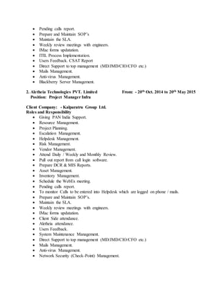  Pending calls report.
 Prepare and Maintain SOP’s
 Maintain the SLA.
 Weekly review meetings with engineers.
 IMac forms updatation.
 ITIL Process Implementation.
 Users Feedback. CSAT Report
 Direct Support to top management (MD/JMD/CIO/CFO etc.)
 Mails Management.
 Anti-virus Management.
 Blackberry Server Management.
2. Aletheia Technologies PVT. Limited From: - 20th Oct. 2014 to 20th May 2015
Position: Project Manager Infra
Client Company: - Kalparatru Group Ltd.
Roles and Responsibility
 Giving PAN India Support.
 Resource Management.
 Project Planning.
 Escalation Management.
 Helpdesk Management.
 Risk Management.
 Vendor Management.
 Attend Daily / Weekly and Monthly Review.
 Pull out report from call login software.
 Prepare DCR & MIS Reports.
 Asset Management.
 Inventory Management.
 Schedule the WebEx meeting.
 Pending calls report.
 To monitor Calls to be entered into Helpdesk which are logged on phone / mails.
 Prepare and Maintain SOP’s.
 Maintain the SLA.
 Weekly review meetings with engineers.
 IMac forms updatation.
 Client Side attendance.
 Aletheia attendance.
 Users Feedback.
 System Maintenance Management.
 Direct Support to top management (MD/JMD/CIO/CFO etc.)
 Mails Management.
 Anti-virus Management.
 Network Security (Check-Point) Management.
 