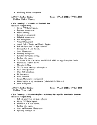  Blackberry Server Management
3. PCS Technology Limited From: - 15th July 2012 to 19th Oct. 2014
Position: Project Manager
Client Company: - Mahindra & Mahindra Ltd.
Roles and Responsibility
 Giving PAN India Support.
 Resource Management.
 Project Planning.
 Escalation Management.
 Helpdesk Management.
 Risk Management.
 Vendor Management.
 Attend Daily / Weekly and Monthly Review.
 Pull out report from call login software.
 Prepare DCR & MIS Reports.
 Asset Management.
 Inventory Management.
 Schedule the WebEx meeting.
 Pending calls report.
 To monitor Calls to be entered into Helpdesk which are logged on phone / mails.
 Prepare and Maintain SOP’s.
 Maintain the SLA.
 Weekly review meetings with engineers.
 IMac forms updatation.
 Client Side attendance.
 PCS attendance.
 Users Feedback.
 System Maintenance Management.
 Direct Support to top management (MD/JMD/CIO/CFO etc.)
 Mails Management.
4. PCS Technology Limited From: - 9th April 2011 to 15th July 2012.
Position: Team Leader
Client Company: - Residence Engineer at Bombay Dyeing (Mr. Ness Wadia Support).
Roles and Responsibility
 Pull out report from call login software.
 Giving PAN India Support.
 Prepare DCR & MIS Reports.
 Pending calls report.
 Asset and Inventory Management.
 Updating Pending Calls
 