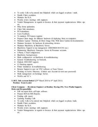  To verify Calls to be entered into Helpdesk which are logged on phone / mails.
 Handle Client escalation.
 Maintain the SLA.
 Weekly review meetings with engineers
 Vendor Managements in regards to Invoices & their payment regularizations follow ups
etc.
 IMac forms updatation.
 Client Side attendance.
 PCS attendance.
 Users Feedback.
 To maintain PCS spares registrar.
 Prepare Client image for different hardware & deploying them on computers.
 Maintain Laptop / Desktop, & Ghost Image Files With latest Update & documentation.
 Maintain Inventory for hardware & networking devices.
 Maintain Blackberry & Blackberry Server.
 Blackberry Support to top management (MD/JMD/CIO/CFO etc.)
 Maintaining Blackberry Enterprise Server & Prosumer accounts.
 I-Phone, I- Pad Configuration.
 Blackberry backup/restore
 Mails configuration on blackberry & troubleshooting.
 General Troubleshooting on Network.
 Outlook 2003/2007 support.
 L2 Desktop support.
 Printer installation & troubleshooting
 Remote Support to user via VNC software or Team Viewer.
 Working on Active Directory. (Unlock user Account & reset user password)
 Mails management on Exchange Server.
 WebEx and VC’s
5. HCL Info systems limited (29th March 2010 to 8th April 2011)
Position: Team Leader
Client Company: - Residence Engineer at Bombay Dyeing (Mr. Ness Wadia Support).
Roles and Responsibility
 Pull out report from call login software.
 Prepare DCR & MIS Reports.
 Pending calls report.
 Updating Pending Calls
 To verify Calls to be entered into Helpdesk which are logged on phone /mails.
 Handle Client escalation.
 Maintain the SLA.
 Weekly review meetings with engineers
 Vendor Managements in regards to Invoices & their payment regularizations follow ups
etc.
 