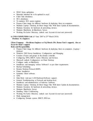  IMAC forms updatation.
 Materials Indented list to be updated in excel.
 Client Side attendance.
 HCL attendance.
 To maintain HCL spares registrar.
 Prepare Client image for different hardware & deploying them on computers.
 Maintain Laptop / Desktop, & Ghost Image Files With latest Update & documentation.
 Maintain Inventory for hardware & networking devices.
 Maintain Blackberry & Blackberry Server.
 Working On Active Directory. (unlock user Account & reset user password)
6. CMS COMPUTERS Ltd. (1st June 2007 to 25th March 2010)
Position: Sr. Engineer.
Client Company: - Residence Engineer at Taj Hotels (Mr. Ratan Tata’s support). Also at
Essar for Ruia’s support.
Roles and Responsibility
 Prepare Client image for different hardware & deploying them on computers. (Laptop /
desktop)
 Windows 2003 Server Installation, Configuration and Managing.
 Creation of users and groups in the domain controller.
 Configuring DNS, DHCP, Active Directory and Services.
 Microsoft outlook Configuration on Client Desktop
 Configure mails on Blackberry.
 Installation and managing various Software’s as per client requirements.
 Backup Scheduling.
 Remote Desktop Protocol (RDP).
 Printer Installation
 Symantec Ghost software.
 VPN
 Help Desk / end-user LAN/Hardware/Software support.
 General Troubleshooting at Network and desktop level.
 Installation and administration of Antivirus Software.
 Maintain Laptop / Desktop, & Ghost Image Files With latest Update & documentation.
 Maintain Inventory for hardware & networking devices.
 Maintain Blackberry Server.
 Handling Video Conferencing.
 Working On Active Directory. (unlock user Account & reset user password)
 Mails management.
 Configuring Domain system. DHCP, DNS etc.
 